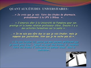 QUANT AUX ÉTUDES  UNIVERSITAIRES: ...« Je crois que je vais  faire des études de pharmacie, probablement à la UPV à Bilbao  »… …   « J’aimerais aller à la Université de Pamplona pour son prestige et la bonne relation professeur-élève. Ensuite il y a  des activités formatives sur la santé »… …  « Je ne suis pas sûre due ce que je vais étudier, mais je suppose que journalisme, bien que je ne sache pas où »… …  « Je vais étudier ici, parce que mes parents préfèrent que je reste près d’eux . Quant au sujet des études, je  voudrais faire des études d’ infirmerie ou quelque chose  dans le sanitaire»… 