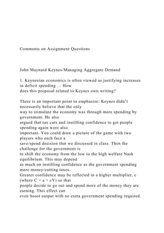 Comments on Assignment Questions
John Maynard Keynes/Managing Aggregate Demand
1. Keynesian economics is often viewed as justifying increases
in deficit spending … How
does this proposal related to Keynes own writing?
There is an important point to emphasize: Keynes didn’t
necessarily believe that the only
way to stimulate the economy was through more spending by
government. He also
argued that tax cuts and instilling confidence to get people
spending again were also
important. You could draw a picture of the game with two
players who each face a
save/spend decision that we discussed in class. Then the
challenge for the government is
to shift the economy from the low to the high welfare Nash
equilibrium. This may depend
as much on instilling confidence as the government spending
more money/cutting taxes.
Greater confidence may be reflected in a higher multiplier, c
(where C = a + cY) so that
people decide to go out and spend more of the money they are
earning. This effect can
even boost output with no extra government spending required.
 
