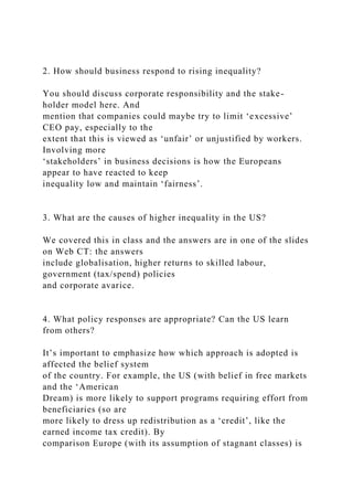 2. How should business respond to rising inequality?
You should discuss corporate responsibility and the stake-
holder model here. And
mention that companies could maybe try to limit ‘excessive’
CEO pay, especially to the
extent that this is viewed as ‘unfair’ or unjustified by workers.
Involving more
‘stakeholders’ in business decisions is how the Europeans
appear to have reacted to keep
inequality low and maintain ‘fairness’.
3. What are the causes of higher inequality in the US?
We covered this in class and the answers are in one of the slides
on Web CT: the answers
include globalisation, higher returns to skilled labour,
government (tax/spend) policies
and corporate avarice.
4. What policy responses are appropriate? Can the US learn
from others?
It’s important to emphasize how which approach is adopted is
affected the belief system
of the country. For example, the US (with belief in free markets
and the ‘American
Dream) is more likely to support programs requiring effort from
beneficiaries (so are
more likely to dress up redistribution as a ‘credit’, like the
earned income tax credit). By
comparison Europe (with its assumption of stagnant classes) is
 