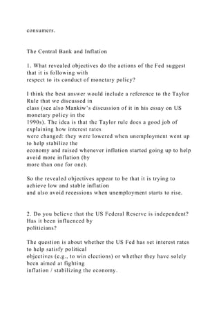 consumers.
The Central Bank and Inflation
1. What revealed objectives do the actions of the Fed suggest
that it is following with
respect to its conduct of monetary policy?
I think the best answer would include a reference to the Taylor
Rule that we discussed in
class (see also Mankiw’s discussion of it in his essay on US
monetary policy in the
1990s). The idea is that the Taylor rule does a good job of
explaining how interest rates
were changed: they were lowered when unemployment went up
to help stabilize the
economy and raised whenever inflation started going up to help
avoid more inflation (by
more than one for one).
So the revealed objectives appear to be that it is trying to
achieve low and stable inflation
and also avoid recessions when unemployment starts to rise.
2. Do you believe that the US Federal Reserve is independent?
Has it been influenced by
politicians?
The question is about whether the US Fed has set interest rates
to help satisfy political
objectives (e.g., to win elections) or whether they have solely
been aimed at fighting
inflation / stabilizing the economy.
 