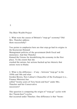 5
The Blair Wealth Project
1. What were the causes of Britain's "stop-go" economy? Did
Mrs. Thatcher address
them successfully?
Two points to emphasize here are that stop-go had its origins in
the Keynesian Demand
Management policies of the government (both fiscal and
monetary). And that Thatcher
blamed the Unions for destabilizing the economy in the first
place. To the extent that she
crushed the unions, her actions backed up her rhetoric that
unions were to blame.
2. What is the difference – if any – between "stop-go" in the
1950s and '60s and what
Gordon Brown, New Labour's Chancellor of the Exchequer (i.e.,
Finance Minister) has
called "twenty years of Tory boom and bust" under Mrs.
Thatcher and her Conservative
successors?
This question is comparing the origin of “stop-go” cycles with
the (“boom-bust”) cycles
that occurred under Thatcher. One difference is that “boom-
 