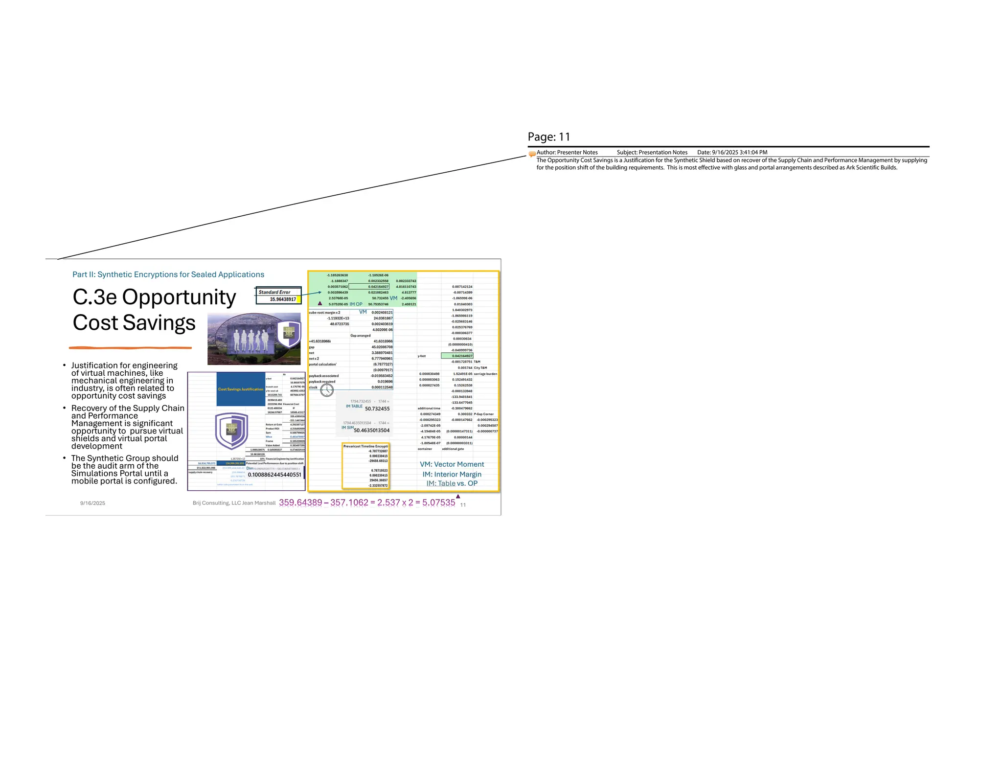 C.3e Opportunity
Cost Savings
• Justification for engineering
of virtual machines, like
mechanical engineering in
industry, is often related to
opportunity cost savings
• Recovery of the Supply Chain
and Performance
Management is significant
opportunity to pursue virtual
shields and virtual portal
development
• The Synthetic Group should
be the audit arm of the
Simulations Portal until a
mobile portal is configured.
9/16/2025 Brij Consulting, LLC Jean Marshall 11
VM: Vector Moment
IM: Interior Margin
Part II: Synthetic Encryptions for Sealed Applications
IM OP
IM: Table vs. OP
Page: 11
Author: Presenter Notes Subject: Presentation Notes Date: 9/16/2025 3:41:04 PM
The Opportunity Cost Savings is a Justification for the Synthetic Shield based on recover of the Supply Chain and Performance Management by supplying
for the position shift of the building requirements. This is most effective with glass and portal arrangements described as Ark Scientific Builds.
 