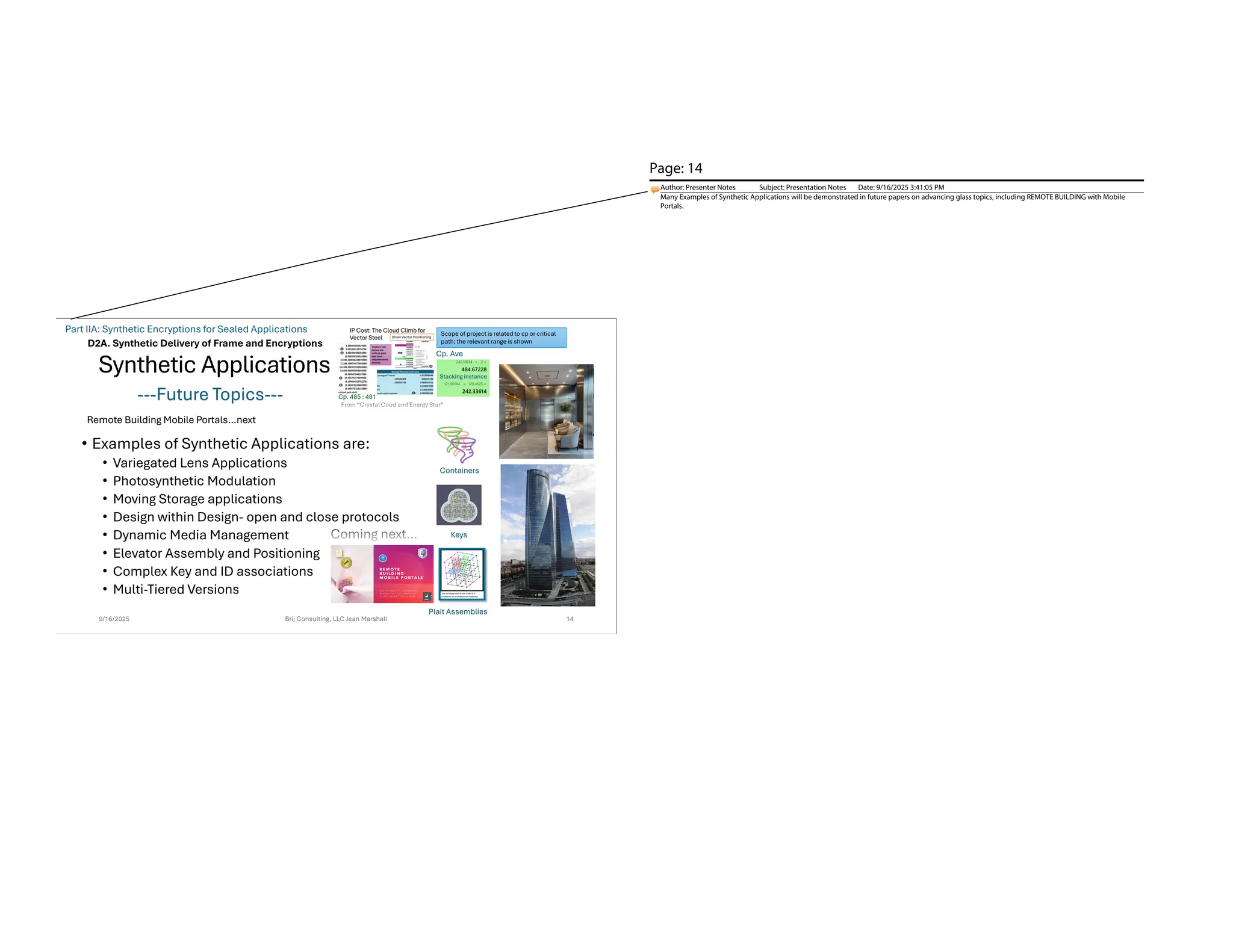 Synthetic Applications
• Examples of Synthetic Applications are:
• Variegated Lens Applications
• Photosynthetic Modulation
• Moving Storage applications
• Design within Design- open and close protocols
• Dynamic Media Management
• Elevator Assembly and Positioning
• Complex Key and ID associations
• Multi-Tiered Versions
9/16/2025 Brij Consulting, LLC Jean Marshall 14
D2A. Synthetic Delivery of Frame and Encryptions
---Future Topics---
Stacking instance
Cp. Ave
Containers
Keys
Plait Assemblies
Remote Building Mobile Portals…next
Scope of project is related to cp or critical
path; the relevant range is shown
Part IIA: Synthetic Encryptions for Sealed Applications
Page: 14
Author: Presenter Notes Subject: Presentation Notes Date: 9/16/2025 3:41:05 PM
Many Examples of Synthetic Applications will be demonstrated in future papers on advancing glass topics, including REMOTE BUILDING with Mobile
Portals.
 