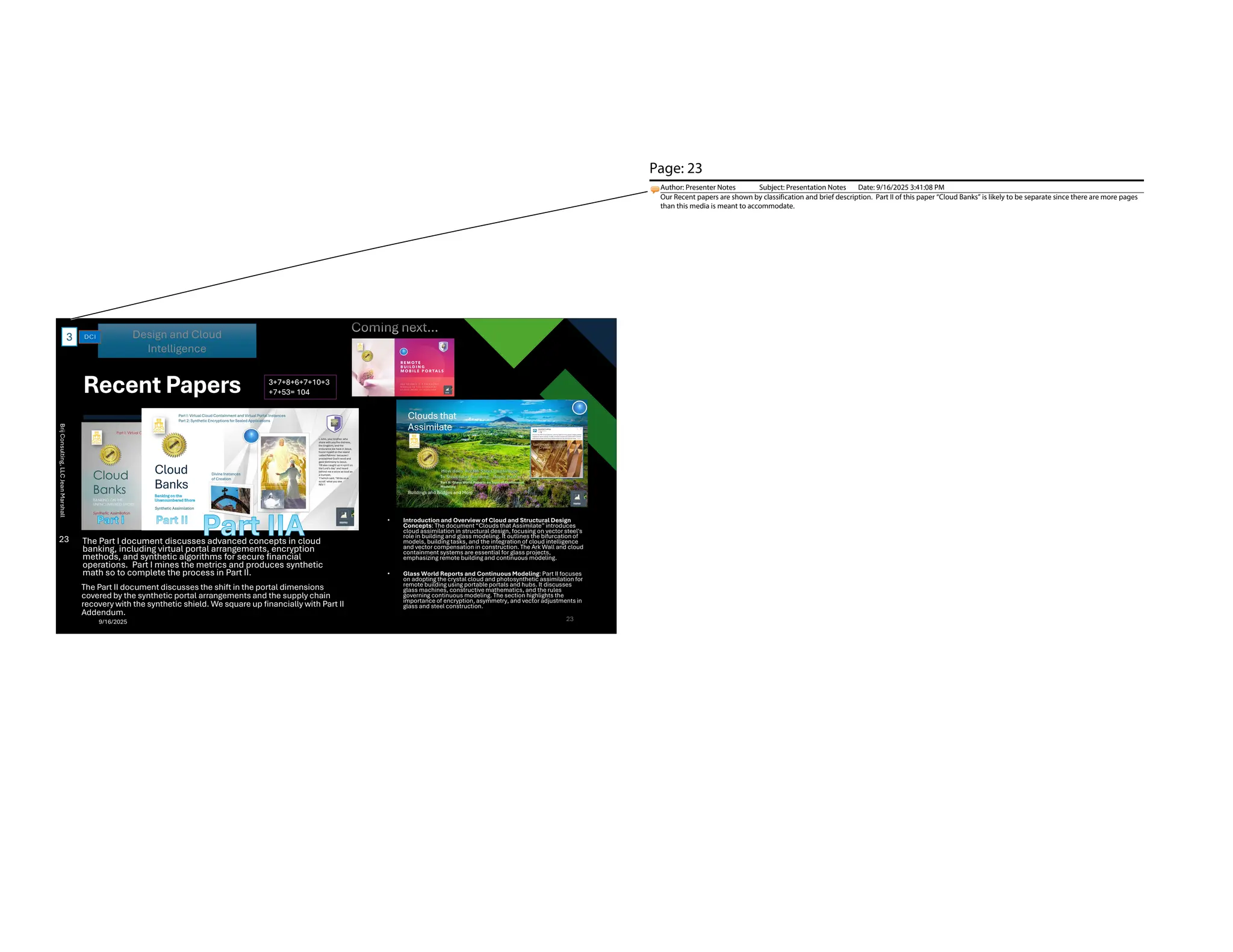 Recent Papers
The Part I document discusses advanced concepts in cloud
banking, including virtual portal arrangements, encryption
methods, and synthetic algorithms for secure financial
operations. Part I mines the metrics and produces synthetic
math so to complete the process in Part II.
• Introduction and Overview of Cloud and Structural Design
Concepts: The document “Clouds that Assimilate” introduces
cloud assimilation in structural design, focusing on vector steel's
role in building and glass modeling. It outlines the bifurcation of
models, building tasks, and the integration of cloud intelligence
and vector compensation in construction. The Ark Wall and cloud
containment systems are essential for glass projects,
emphasizing remote building and continuous modeling.
• Glass World Reports and Continuous Modeling: Part II focuses
on adopting the crystal cloud and photosynthetic assimilation for
remote building using portable portals and hubs. It discusses
glass machines, constructive mathematics, and the rules
governing continuous modeling. The section highlights the
importance of encryption, asymmetry, and vector adjustments in
glass and steel construction.
Design and Cloud
Intelligence
3
3+7+8+6+7+10+3
+7+53= 104
23
23
Brij
Consulting,
LLC
Jean
Marshall
The Part II document discusses the shift in the portal dimensions
covered by the synthetic portal arrangements and the supply chain
recovery with the synthetic shield. We square up financially with Part II
Addendum.
9/16/2025
Page: 23
Author: Presenter Notes Subject: Presentation Notes Date: 9/16/2025 3:41:08 PM
Our Recent papers are shown by classification and brief description. Part II of this paper “Cloud Banks” is likely to be separate since there are more pages
than this media is meant to accommodate.
 