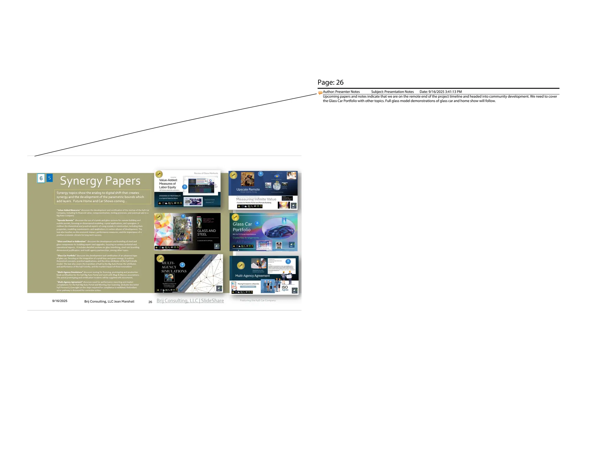 Brij Consulting, LLC | SlideShare
Synergy Papers
“Value Added Measures” discusses the development and certification of the startup of the hyD Car
Company, including its financial value, componentization, testing processes, and eventual sale to a
Big Auto Company. ​
“Upscale Remote” discusses the use of crystals and glass systems for remote building and
mobile portals, focusing on dimensional modeling, crystal applications, and synergism. It
outlines the theoretical and practical aspects of using crystals in construction, including their
properties, modeling requirements, and applications in various phases of development. The
text also touches on the economic impact, performance measures, and the importance of a
positive economic climate for long-term success.
“Glass and Steel w-Addendum” discusses the development and branding of steel and
glass components for building repairs and upgrades, focusing on various technical and
operational aspects. ​ It includes detailed sections on glass interlining, steel oats branding,
dimensional justification, and multi-agency partnerships, among other topics.
“Glass Car Portfolio” discusses the development and certification of an advanced type
of glass car, focusing on the integration of crystal keys and green energy. It outlines
theoretical concepts, practical applications, and the drive attributes of the hyD Estrella
model. The text also covers the transition of hyD to the Big Auto Portal, the attributes
and performance of the hyD Estrella, and the market impact of these innovations.
“Multi-Agency Simulations” discusses testing for licensing, prototyping and production
book certification for the hyD Big Auto Portal and work with Magi & Marcus associations.
The actual prototyping and certification routines will be supplied with documents.
Synergy topics show the analog to digital shift that creates
synergy and the development of the parametric bounds which
add layers. Future Home and Car Shows coming…
“Multi-Agency Agreement” discusses need for performance reporting and market
compilations for the hyD Big Auto Portal and Morning Star Licensing (includes the Initial
hyD Forward.) Oversight on the steps required for compliance is exhibited. Redundant
error pathway is discussed for corrective action.
9/16/2025
Brij Consulting, LLC Jean Marshall 26
Brij Consulting, LLC Jean Marshall
9/16/2025 26
6
Page: 26
Author: Presenter Notes Subject: Presentation Notes Date: 9/16/2025 3:41:13 PM
Upcoming papers and notes indicate that we are on the remote end of the project timeline and headed into community development. We need to cover
the Glass Car Portfolio with other topics. Full glass model demonstrations of glass car and home show will follow.
 
