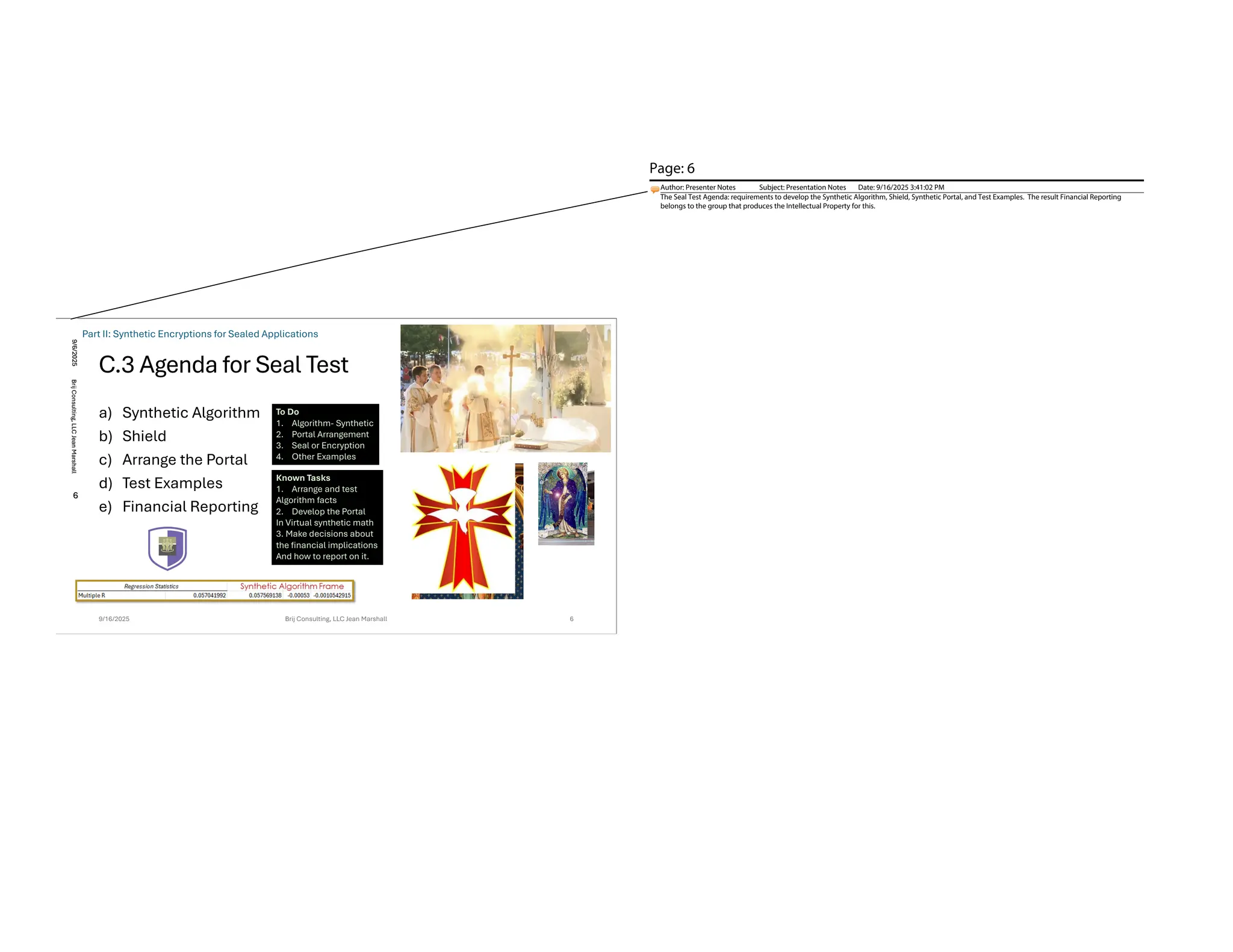 C.3 Agenda for Seal Test
a) Synthetic Algorithm
b) Shield
c) Arrange the Portal
d) Test Examples
e) Financial Reporting
9/16/2025 Brij Consulting, LLC Jean Marshall 6
To Do
1. Algorithm- Synthetic
2. Portal Arrangement
3. Seal or Encryption
4. Other Examples
Known Tasks
1. Arrange and test
Algorithm facts
2. Develop the Portal
In Virtual synthetic math
3. Make decisions about
the financial implications
And how to report on it.
6
Brij
Consulting,
LLC
Jean
Marshall
9/6/2025
Part II: Synthetic Encryptions for Sealed Applications
Page: 6
Author: Presenter Notes Subject: Presentation Notes Date: 9/16/2025 3:41:02 PM
The Seal Test Agenda: requirements to develop the Synthetic Algorithm, Shield, Synthetic Portal, and Test Examples. The result Financial Reporting
belongs to the group that produces the Intellectual Property for this.
 