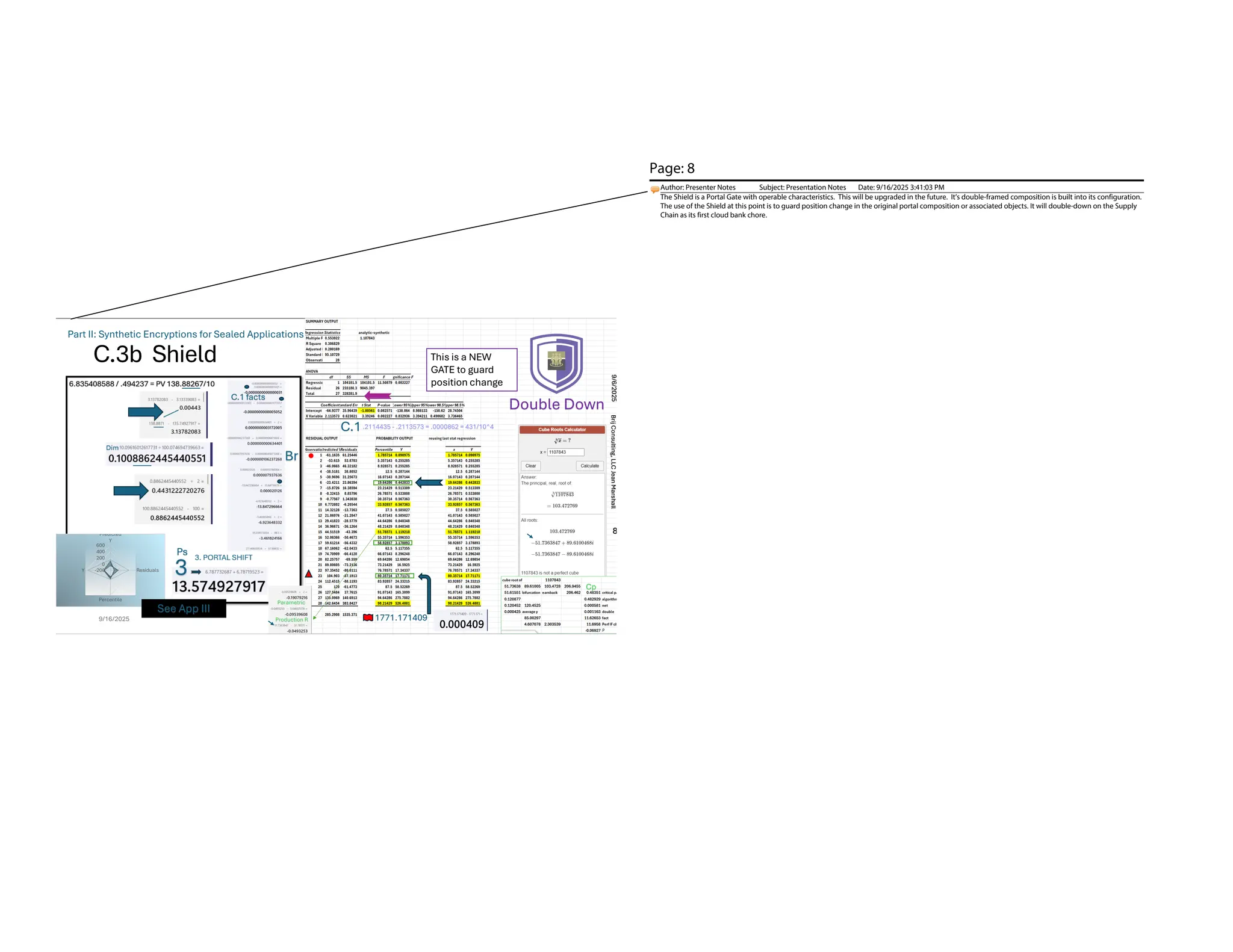 C.3b Shield
9/16/2025 8
Double Down
.2114435 - .2113573 = .0000862 = 431/10^4
C.1
-200
0
200
400
600
Predicted
Y
Residuals
Percentile
Y
8
Brij
Consulting,
LLC
Jean
Marshall
9/6/2025
Part II: Synthetic Encryptions for Sealed Applications
See App III
This is a NEW
GATE to guard
position change
Cp.
Cp
Parametric
Production R 1771.171409
Page: 8
Author: Presenter Notes Subject: Presentation Notes Date: 9/16/2025 3:41:03 PM
The Shield is a Portal Gate with operable characteristics. This will be upgraded in the future. It’s double-framed composition is built into its configuration.
The use of the Shield at this point is to guard position change in the original portal composition or associated objects. It will double-down on the Supply
Chain as its first cloud bank chore.
 