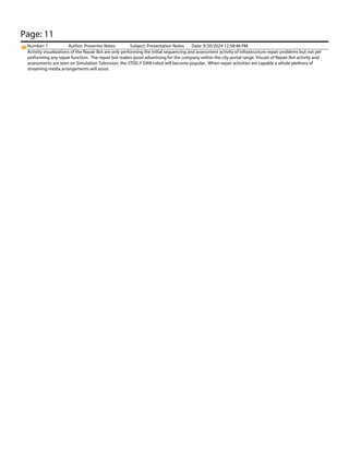 Page: 11
Number: 1 Author: Presenter Notes Subject: Presentation Notes Date: 9/20/2024 12:58:48 PM
Activity visualizations of the Repair Bot are only performing the initial sequencing and assessment activity of infrastructure repair problems but not yet
performing any repair function. The repair bot makes good advertising for the company within the city portal range. Visuals of Repair Bot activity and
assessments are seen on Simulation Television, the STEELY DAN robot will become popular. When repair activities are capable a whole plethora of
streaming media arrangements will assist.
 