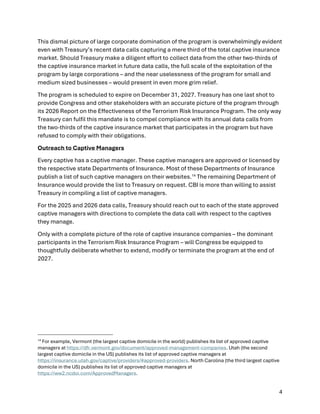 4
This dismal picture of large corporate domination of the program is overwhelmingly evident
even with Treasury’s recent data calls capturing a mere third of the total captive insurance
market. Should Treasury make a diligent effort to collect data from the other two-thirds of
the captive insurance market in future data calls, the full scale of the exploitation of the
program by large corporations – and the near uselessness of the program for small and
medium sized businesses – would present in even more grim relief.
The program is scheduled to expire on December 31, 2027. Treasury has one last shot to
provide Congress and other stakeholders with an accurate picture of the program through
its 2026 Report on the Effectiveness of the Terrorism Risk Insurance Program. The only way
Treasury can fulfil this mandate is to compel compliance with its annual data calls from
the two-thirds of the captive insurance market that participates in the program but have
refused to comply with their obligations.
Outreach to Captive Managers
Every captive has a captive manager. These captive managers are approved or licensed by
the respective state Departments of Insurance. Most of these Departments of Insurance
publish a list of such captive managers on their websites.14
The remaining Department of
Insurance would provide the list to Treasury on request. CBI is more than willing to assist
Treasury in compiling a list of captive managers.
For the 2025 and 2026 data calls, Treasury should reach out to each of the state approved
captive managers with directions to complete the data call with respect to the captives
they manage.
Only with a complete picture of the role of captive insurance companies – the dominant
participants in the Terrorism Risk Insurance Program – will Congress be equipped to
thoughtfully deliberate whether to extend, modify or terminate the program at the end of
2027.
14
For example, Vermont (the largest captive domicile in the world) publishes its list of approved captive
managers at https://dfr.vermont.gov/document/approved-management-companies. Utah (the second
largest captive domicile in the US) publishes its list of approved captive managers at
https://insurance.utah.gov/captive/providers/#approved-providers. North Carolina (the third largest captive
domicile in the US) publishes its list of approved captive managers at
https://ww2.ncdoi.com/ApprovedManagers.
 