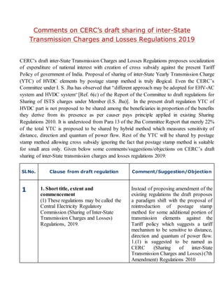 Comments on CERC’s draft sharing of inter-State
Transmission Charges and Losses Regulations 2019
CERC's draft inter-State Transmission Charges and Losses Regulations proposes socialization
of expenditure of national interest with creation of cross subsidy against the present Tariff
Policy of government of India. Proposal of sharing of inter-State Yearly Transmission Charge
(YTC) of HVDC elements by postage stamp method is truly illogical. Even the CERC’s
Committee under I. S. Jha has observed that “different approach may be adopted for EHV-AC
system and HVDC system” [Ref. 6(c) of the Report of the Committee to draft regulations for
Sharing of ISTS charges under Member (I.S. Jha)]. In the present draft regulation YTC of
HVDC part is not proposed to be shared among the beneficiaries in proportion of the benefits
they derive from its presence as per causer pays principle applied in existing Sharing
Regulations 2010. It is understood from Para 13 of the Jha Committee Report that merely 22%
of the total YTC is proposed to be shared by hybrid method which measures sensitivity of
distance, direction and quantum of power flow. Rest of the YTC will be shared by postage
stamp method allowing cross subsidy ignoring the fact that postage stamp method is suitable
for small area only. Given below some comments/suggestions/objections on CERC’s draft
sharing of inter-State transmission charges and losses regulations 2019:
Sl.No. Clause from draft regulation Comment/Suggestion/Objection
1 1. Short title, extent and
commencement
(1) These regulations may be called the
Central Electricity Regulatory
Commission (Sharing of Inter-State
Transmission Charges and Losses)
Regulations, 2019.
Instead of proposing amendment of the
existing regulations the draft proposes
a paradigm shift with the proposal of
reintroduction of postage stamp
method for some additional portion of
transmission elements against the
Tariff policy which suggests a tariff
mechanism to be sensitive to distance,
direction and quantum of power flow.
1.(1) is suggested to be named as
CERC (Sharing of inter-State
Transmission Charges and Losses)(7th
Amendment) Regulations 2010
 