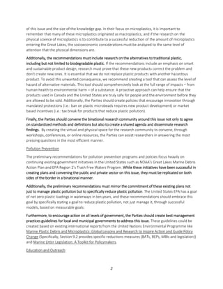 2
of this issue and the size of the knowledge gap. In their focus on microplastics, it is important to
remember that many of these microplastics originated as macroplastics, and if the research on the
physical science of microplastics is to contribute to a successful reduction of the amount of microplastics
entering the Great Lakes, the socioeconomic considerations must be analyzed to the same level of
attention that the physical dimensions are.
Additionally, the recommendations must include research on the alternatives to traditional plastic,
including but not limited to biodegradable plastic. If the recommendations include an emphasis on smart
and sustainable product design, research must prove that these new products correct the problem and
don’t create new ones. It is essential that we do not replace plastic products with another hazardous
product. To avoid this unwanted consequence, we recommend creating a tool that can assess the level of
hazard of alternative materials. This tool should comprehensively look at the full range of impacts – from
human health to environmental harm – of a substance. A proactive approach can help ensure that the
products used in Canada and the United States are truly safe for people and the environment before they
are allowed to be sold. Additionally, the Parties should create policies that encourage innovation through
mandated protections (i.e.: ban on plastic microbeads requires new product development) or market
based incentives (i.e.: tax break for products that reduce plastic pollution).
Finally, the Parties should convene the binational research community around this issue not only to agree
on standardized methods and definitions but also to create a shared agenda and disseminate research
findings. By creating the virtual and physical space for the research community to convene, through
workshops, conferences, or online resources, the Parties can assist researchers in answering the most
pressing questions in the most efficient manner.
Pollution Prevention
The preliminary recommendations for pollution prevention programs and policies focus heavily on
continuing existing government initiatives in the United States such as NOAA’s Great Lakes Marine Debris
Action Plan and EPA Region 2’s Trash Free Waters Program. While these initiatives have been successful in
creating plans and convening the public and private sector on this issue, they must be replicated on both
sides of the border in a binational manner.
Additionally, the preliminary recommendations must mirror the commitment of these existing plans not
just to manage plastic pollution but to specifically reduce plastic pollution. The United States EPA has a goal
of net zero plastic loadings in waterways in ten years, and these recommendations should embrace this
goal by specifically stating a goal to reduce plastic pollution, not just manage it, through successful
models, based on measurable goals.
Furthermore, to encourage action on all levels of government, the Parties should create best management
practices guidelines for local and municipal governments to address this issue. These guidelines could be
created based on existing international reports from the United Nations Environmental Programme like
Marine Plastic Debris and Microplastics: Global Lessons and Research to Inspire Action and Guide Policy
Change (Specifically, Section 9.2 provides specific reductions measures (BATs, BEPs, MBIs and legislation))
and Marine Litter Legislation: A Toolkit for Policymakers.
Education and Outreach
 