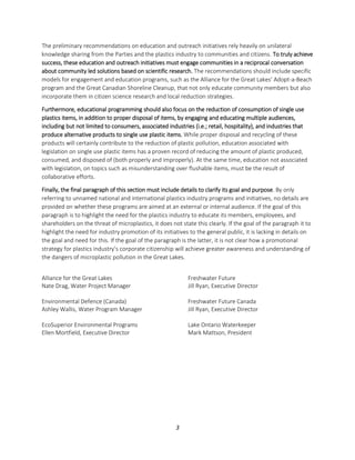 3
The preliminary recommendations on education and outreach initiatives rely heavily on unilateral
knowledge sharing from the Parties and the plastics industry to communities and citizens. To truly achieve
success, these education and outreach initiatives must engage communities in a reciprocal conversation
about community led solutions based on scientific research. The recommendations should include specific
models for engagement and education programs, such as the Alliance for the Great Lakes’ Adopt-a-Beach
program and the Great Canadian Shoreline Cleanup, that not only educate community members but also
incorporate them in citizen science research and local reduction strategies.
Furthermore, educational programming should also focus on the reduction of consumption of single use
plastics items, in addition to proper disposal of items, by engaging and educating multiple audiences,
including but not limited to consumers, associated industries (i.e.; retail, hospitality), and industries that
produce alternative products to single use plastic items. While proper disposal and recycling of these
products will certainly contribute to the reduction of plastic pollution, education associated with
legislation on single use plastic items has a proven record of reducing the amount of plastic produced,
consumed, and disposed of (both properly and improperly). At the same time, education not associated
with legislation, on topics such as misunderstanding over flushable items, must be the result of
collaborative efforts.
Finally, the final paragraph of this section must include details to clarify its goal and purpose. By only
referring to unnamed national and international plastics industry programs and initiatives, no details are
provided on whether these programs are aimed at an external or internal audience. If the goal of this
paragraph is to highlight the need for the plastics industry to educate its members, employees, and
shareholders on the threat of microplastics, it does not state this clearly. If the goal of the paragraph it to
highlight the need for industry promotion of its initiatives to the general public, it is lacking in details on
the goal and need for this. If the goal of the paragraph is the latter, it is not clear how a promotional
strategy for plastics industry’s corporate citizenship will achieve greater awareness and understanding of
the dangers of microplastic pollution in the Great Lakes.
Alliance for the Great Lakes
Nate Drag, Water Project Manager
Environmental Defence (Canada)
Ashley Wallis, Water Program Manager
EcoSuperior Environmental Programs
Ellen Mortfield, Executive Director
Freshwater Future
Jill Ryan, Executive Director
Freshwater Future Canada
Jill Ryan, Executive Director
Lake Ontario Waterkeeper
Mark Mattson, President
 