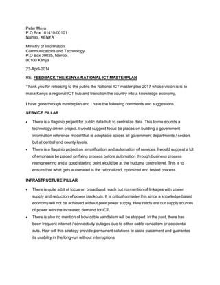 Peter Muya
P.O Box 101410-00101
Nairobi, KENYA
Ministry of Information
Communications and Technology.
P.O Box 30025, Nairobi.
00100 Kenya
23-April-2014
RE: FEEDBACK THE KENYA NATIONAL ICT MASTERPLAN
Thank you for releasing to the public the National ICT master plan 2017 whose vision is is to
make Kenya a regional ICT hub and transition the country into a knowledge economy.
I have gone through masterplan and I have the following comments and suggestions.
SERVICE PILLAR
 There is a flagship project for public data hub to centralize data. This to me sounds a
technology driven project. I would suggest focus be places on building a government
information reference model that is adoptable across all government departments / sectors
but at central and county levels.
 There is a flagship project on simplification and automation of services. I would suggest a lot
of emphasis be placed on fixing process before automation through business process
reengineering and a good starting point would be at the huduma centre level. This is to
ensure that what gets automated is the rationalized, optimized and tested process.
INFRASTRUCTURE PILLAR
 There is quite a bit of focus on broadband reach but no mention of linkages with power
supply and reduction of power blackouts. It is critical consider this since a knowledge based
economy will not be achieved without poor power supply. How ready are our supply sources
of power with the increased demand for ICT.
 There is also no mention of how cable vandalism will be stopped. In the past, there has
been frequent internet / connectivity outages due to either cable vandalism or accidental
cuts. How will this strategy provide permanent solutions to cable placement and guarantee
its usability in the long-run without interruptions.
 