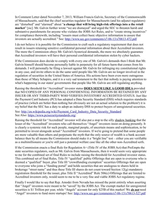 In Comment Letter dated November 7, 2013, William Francis Galvin, Secretary of the Commonwealth 
of Massachusetts, said that the chief securities regulator for Massachusetts (and his adjunct regulators) 
are “disturbed” and “alarmed” about “a change that will bring high-risk offerings into a the retail 
market” [sic]. Mr. Galvin further wrote “we are dismayed” and urged the SEC to threaten harsh and 
substantive punishments for anyone who violates the JOBS Act Rules, and to “create strong incentives” 
for compliance therewith, including “issuers must collect basic objective information to assure that 
investors are actually accredited.” See: http://www.sec.gov/comments/s7-06-13/s70613-472.pdf 
I do not believe it is possible for the Commission to craft such a regulatory requirement that does not 
result in issuers retaining sensitive confidential personal information about their Accredited investors. 
The more the Commission obeys Mr. Galvin's hysterical demands, the more we absolutely guarantee 
that Accredited investors will have their personal confidential information stolen by cyber hackers. 
If the Commission does decide to comply with every one of Mr. Galvin's demands then I think that Mr. 
Galvin himself should become personally liable in perpetuity for all future harm that comes from his 
demands. I will personally be filing a lawsuit against Mr. Galvin for infringing my constitutional rights 
in any case, and invite others to do the same until people like Mr. Galvin are no longer involved in the 
regulation of securities in the United States of America. His actions have been even more outrageous 
than those of Mary Schapiro, and it is a very sad testament to the fact that nobody is paying attention to 
what's happening in our states' governments that people like Mr. Galvin are still regulating anything. 
Raising the threshold for “Accredited” investor status DOES SEEM LIKE A GOOD IDEA provided 
that NO COPIES OF ANY PERSONAL CONFIDENTIAL INFORMATION BE RETAINED BY ANY 
ISSUER OR ANY THIRD-PARTY WHO VERIFIES INVESTORS' ACCREDITED STATUS. Just like 
the Payment Card Industry (PCI) has adopted a Data Security Standard (DSS) which requires standards 
of practice (which are better than nothing but obviously are not an actual solution to the problem!) it is 
my belief that the SEC has a duty to adopt an industry DSS to protect buyers of unregistered securities. 
See: http://en.wikipedia.org/wiki/Payment_Card_Industry_Data_Security_Standard 
See Also: https://www.pcisecuritystandards.org/ 
Raising the threshold for “Accredited” investor will also put a stop to the silly shadow banking that the 
lesser of the “Accredited” investors who call themselves “Angel” investors insist on doing presently. It 
is clearly a systemic risk for such people, marginal people, of uncertain means and sophistication, to be 
permitted to invest alongside actual “Accredited” investors. If we're going to pretend that some people 
are more valuable than others and perpetuate the myth that the only source of wealth is a bank account 
balance then by all means the Commission should make it a “bright line” test – either you are verifiable 
as a multimillionaire or you're still just a potential welfare case like all the other non-Accredited serfs. 
If the Commission enacts a final Rule for Regulation A+ (Title IV of the JOBS Act) that PreEmpts the 
state securities regulators, such as Mr. Galvin from Massachussets, then it would seem very appropriate 
to me for the combined set of final Rules to include raising the threshold for Accredited investor status. 
This combined set of final Rules, Title IV “qualified” public Offerings that are open to everyone who is 
deemed a “qualified” buyer, plus Title III “crowdfunding exemption” securities Offerings that are open 
to everyone who joins a “funding portal” and holds securities that are analogous to shares held in 
brokerage “street name” and thus these Title III shares do not count toward Section 12(g) mandatory 
registration threshold for the issuer, plus Title II “Accredited” Rule 506(c) Offerings that are limited to 
Accredited investors only, would seem to me to be a very fine and viable JOBS Act regulatory regime. 
Finally I would like to say that Rep. Amodei from Nevada has missed the point entirely when asserting 
that “Angel” investors were meant to be “saved” by the JOBS Act. The exempt market for unregistered 
securities is $1 Trillion per year, while “Angels” account for only $25B of this market! We do not need 
“Angel” investors to fund more startups! See: http://www.sec.gov/comments/s7-06-13/s70613-527.pdf 
