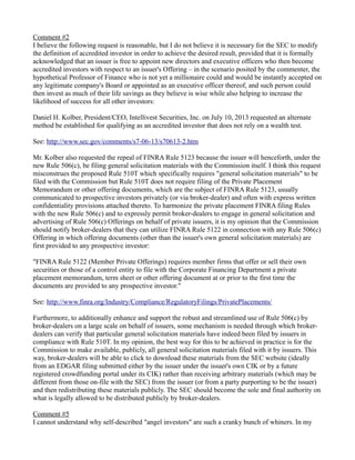Comment #2 
I believe the following request is reasonable, but I do not believe it is necessary for the SEC to modify the definition of accredited investor in order to achieve the desired result, provided that it is formally acknowledged that an issuer is free to appoint new directors and executive officers who then become accredited investors with respect to an issuer's Offering – in the scenario posited by the commenter, the hypothetical Professor of Finance who is not yet a millionaire could and would be instantly accepted on any legitimate company's Board or appointed as an executive officer thereof, and such person could then invest as much of their life savings as they believe is wise while also helping to increase the likelihood of success for all other investors: 
Daniel H. Kolber, President/CEO, Intellivest Securities, Inc. on July 10, 2013 requested an alternate method be established for qualifying as an accredited investor that does not rely on a wealth test. 
See: http://www.sec.gov/comments/s7-06-13/s70613-2.htm 
Mr. Kolber also requested the repeal of FINRA Rule 5123 because the issuer will henceforth, under the new Rule 506(c), be filing general solicitation materials with the Commission itself. I think this request misconstrues the proposed Rule 510T which specifically requires "general solicitation materials" to be filed with the Commission but Rule 510T does not require filing of the Private Placement Memorandum or other offering documents, which are the subject of FINRA Rule 5123, usually communicated to prospective investors privately (or via broker-dealer) and often with express written confidentiality provisions attached thereto. To harmonize the private placement FINRA filing Rules with the new Rule 506(c) and to expressly permit broker-dealers to engage in general solicitation and advertising of Rule 506(c) Offerings on behalf of private issuers, it is my opinion that the Commission should notify broker-dealers that they can utilize FINRA Rule 5122 in connection with any Rule 506(c) Offering in which offering documents (other than the issuer's own general solicitation materials) are first provided to any prospective investor: 
"FINRA Rule 5122 (Member Private Offerings) requires member firms that offer or sell their own securities or those of a control entity to file with the Corporate Financing Department a private placement memorandum, term sheet or other offering document at or prior to the first time the documents are provided to any prospective investor." 
See: http://www.finra.org/Industry/Compliance/RegulatoryFilings/PrivatePlacements/ 
Furthermore, to additionally enhance and support the robust and streamlined use of Rule 506(c) by broker-dealers on a large scale on behalf of issuers, some mechanism is needed through which broker- dealers can verify that particular general solicitation materials have indeed been filed by issuers in compliance with Rule 510T. In my opinion, the best way for this to be achieved in practice is for the Commission to make available, publicly, all general solicitation materials filed with it by issuers. This way, broker-dealers will be able to click to download these materials from the SEC website (ideally from an EDGAR filing submitted either by the issuer under the issuer's own CIK or by a future registered crowdfunding portal under its CIK) rather than receiving arbitrary materials (which may be different from those on-file with the SEC) from the issuer (or from a party purporting to be the issuer) and then redistributing these materials publicly. The SEC should become the sole and final authority on what is legally allowed to be distributed publicly by broker-dealers. 
Comment #5 
I cannot understand why self-described "angel investors" are such a cranky bunch of whiners. In my  