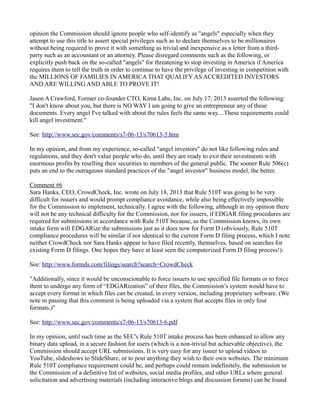 opinion the Commission should ignore people who self-identify as "angels" especially when they attempt to use this title to assert special privileges such as to declare themselves to be millionaires without being required to prove it with something as trivial and inexpensive as a letter from a third- party such as an accountant or an attorney. Please disregard comments such as the following, or explicitly push back on the so-called "angels" for threatening to stop investing in America if America requires them to tell the truth in order to continue to have the privilege of investing in competition with the MILLIONS OF FAMILIES IN AMERICA THAT QUALIFY AS ACCREDITED INVESTORS AND ARE WILLING AND ABLE TO PROVE IT! 
Jason A Crawford, Former co-founder CTO, Kima Labs, Inc. on July 17, 2013 asserted the following: 
"I don't know about you, but there is NO WAY I am going to give an entrepreneur any of these documents. Every angel I've talked with about the rules feels the same way....These requirements could kill angel investment." 
See: http://www.sec.gov/comments/s7-06-13/s70613-5.htm 
In my opinion, and from my experience, so-called "angel investors" do not like following rules and regulations, and they don't value people who do, until they are ready to exit their investments with enormous profits by reselling their securities to members of the general public. The sooner Rule 506(c) puts an end to the outrageous standard practices of the "angel investor" business model, the better. 
Comment #6 
Sara Hanks, CEO, CrowdCheck, Inc. wrote on July 18, 2013 that Rule 510T was going to be very difficult for issuers and would prompt compliance avoidance, while also being effectively impossible for the Commission to implement, technically. I agree with the following, although in my opinion there will not be any technical difficulty for the Commission, nor for issuers, if EDGAR filing procedures are required for submissions in accordance with Rule 510T because, as the Commission knows, its own intake form will EDGARize the submissions just as it does now for Form D (obviously, Rule 510T compliance procedures will be similar if not identical to the current Form D filing process, which I note neither CrowdCheck nor Sara Hanks appear to have filed recently, themselves, based on searches for existing Form D filings. One hopes they have at least seen the computerized Form D filing process!): 
See: http://www.formds.com/filings/search?search=CrowdCheck 
"Additionally, since it would be unconscionable to force issuers to use specified file formats or to force them to undergo any form of “EDGARization” of their files, the Commission’s system would have to accept every format in which files can be created, in every version, including proprietary software. (We note in passing that this comment is being uploaded via a system that accepts files in only four formats.)" 
See: http://www.sec.gov/comments/s7-06-13/s70613-6.pdf 
In my opinion, until such time as the SEC's Rule 510T intake process has been enhanced to allow any binary data upload, in a secure fashion for users (which is a non-trivial but achievable objective), the Commission should accept URL submissions. It is very easy for any issuer to upload videos to YouTube, slideshows to SlideShare, or to post anything they wish to their own websites. The minimum Rule 510T compliance requirement could be, and perhaps could remain indefinitely, the submission to the Commission of a definitive list of websites, social media profiles, and other URLs where general solicitation and advertising materials (including interactive blogs and discussion forums) can be found  