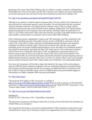 pertaining to the issuer's Rule 506(c) Offering. My own efforts to comply voluntarily with Regulation FD prompted me to file an 8-K report with the SEC to disclose such websites and social media profiles so investors and anyone else who needs to know this information can find such a definitive list. 
See: http://www.otcmarkets.com/edgar/GetFilingPdf?FilingID=9407294 
Although in my opinion it would be superior disclosure that is far more useful to the Commission, to state and local law enforcement agencies, and to the public, for each individual item that constitutes "general solicitation material" to be cited (at least by reference using a URL) in a filing with the Commission that becomes part of the EDGAR forensic database, perhaps Rule 510T should initially, during the proposed two-year temporary observation period, minimally require the publication of a URL or a set of URLs before those URLs and/or the materials accessible to the public thereby are first used in public communications in connection with an issuer's Rule 506(c) Offering. 
If the Commission deems it appropriate to require such URL disclosures, the URLs submitted to the Commission should become part of the public forensic record via EDGAR in connection with the issuer's CIK, or the CIK of a future registered crowdfunding portal that facilitates such regulatory compliance on behalf of multiple issuers. Short-lived or transient URLs that the issuer cannot reasonably assure will remain available and functional for use by the public for an indefinite period of time should be automatically rejected by the Rule 510T intake process. The Commission's technical staff will know how to determine which types of URL are appropriate as persistent references to Internet resources that are likely to be under the control of the issuer at least for the lifetime of the issuer and which URLs do not fit this description and therefore should be rejected. Requiring issuers to publish general solicitation materials online such as on their own website where issuers can reasonably exercise control to keep alive past URLs without undue cost or difficulty is not unreasonable burden. 
Over time, the Commission will be able to reduce this burden by the steps it will soon be taking to make the EDGAR forensic database compatible with new multimedia publications and data formats that do require persistent existence but that do not require any additional effort or investment on the part of filers in order to EDGARize them, such as by XBRL preprocessing and metadata tagging or transcoding to an XBRL-compliant XML taxonomy and linkbase. 
See: http://xbrl.sec.gov/ 
"The proposed 2014 updates to SEC taxonomies is available at http://www.sec.gov/info/edgar/edgartaxonomies_d.shtml Please provide comments on 2014 draft SEC taxonomies via http://www.sec.gov/cgi-bin/contact_risk_fin using "Draft 2014 SEC Taxonomies" in the "General subject matter" section no later than October 31, 2013." 
See: http://www.sec.gov/info/edgar/drafttaxonomies.shtml 
Comment #7 
On July 18, 2013, Don Jones, CEO - VentureDeal, commented: 
"We agree that consequences for failing to timely file an Advance Form D should be the immediate loss of Rule 506(c) as an exemption." 
This statement by Don Jones is an incorrect misrepresentation of the Commission's proposed one-year "disqualification" period. The Commission clearly never suggested that any loss of exemption would  