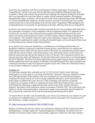 result from non-compliance with the revised Regulation D filing requirements. The proposed "disqualification" period of one-year from the date that a non-compliant Offering becomes fully- compliant is clearly only related to the potential future Offerings that might be initiated by the people who were responsible for a previous failure to comply with the proposed regulation. The apparent disqualification impact, in practice, will not prevent issuers from conducting future Rule 506 Offerings, nor will the disqualification render any securities issued to investors to be invalid and "non-exempt" merely because one or more of the people involved in the future "disqualified" Offering happen to be violating Regulation D, personally, by participating in the future Offering while they are disqualified. 
In practice, the Commission has made it perfectly clear that the loss of an exemption under Rule 506 is not a reasonable consequence of non-compliance with the Commission's Rules. It is apparently the Commission's true intent to take enforcement action against individual human persons, but never against non-human corporate persons (issuers), for future statutory offenses relating to Regulation D non-compliance. This should be made more clear by the Commission, because most observers have already failed to understand the complex wording, the intended impact, and the anticipated future scope of enforcement actions relating to these Proposed Rules. 
In my opinion, the Commission should focus on modifications to the Proposed Rules that will strengthen compliance requirements imposed on human persons, rather than focus on making false threats against issuers which will only harm investors if the threats are acted upon for political reasons, rather than for reasons of fraud. Actual fraud requires a law enforcement action, not the actions of a political commission that only has the authority to file civil lawsuits. The Commission's priority here must be improving clarity and legal power for potential enforcement actions that are envisioned against the SEC's Offenders. The heart of all future enforcement actions against human persons is being able to reliably establish the known true identity of Offenders and establishing definitive legal standing for the Commission and others to take civil legal action against anyone who violates the Commission's Rules or who attempts to defraud or to deceive investors. 
Comment #11 
The following comment letter, submitted on July 22, 2013 by Scott Purcell, Arctic Island and FundAmerica, is exactly right on every point, provided that "microcap" issuers are required to conduct their Offerings through a broker-dealer so that semi-automated, low-cost and efficient regulatory compliance for issuers who do not wish to manage compliance themselves can be achieved by the broker-dealer on behalf of the issuer. However, I find it troubling, and instructive to help the Commission to recognize its failure to communicate clearly about these Proposed Rules, that even Scott Purcell has ridiculously exaggerated the intent and the scope of the "general solicitation materials" that issuers will be required to submit in accordance with Rule 510T. The Commission must address its chronic miscommunications, and attempt to adopt a more reasonable internal method for how it chooses the words that will be used when proposing and finalizing future Rules. 
"To require them to 'pre-file' every Facebook like, every Tweet, every Pinterest, every mention in a post or comment on a LinkedIn forum, or every handwritten sign they may place in the reception area of their businesses is simply not practical." 
See: http://www.sec.gov/comments/s7-06-13/s70613-11.pdf 
Because of instances like this one, and my own experiences complying with the Commission's Rules and Regulations, I strongly support the "negotiated approach to rulemaking" advocated by the US Chamber of Commerce which would, at least initially, supply the Commission with sanity-checked  