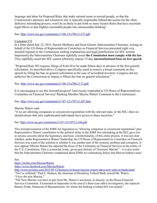 language and ideas for Proposed Rules that make rational sense to normal people, so that the Commission's attorneys and whomever else is typically responsible behind-the-scenes for the often- defective rulemaking process, won't be as likely to put forth so many bizarre Rules that have uncertain legal effects or that frighten reasonable people into unreasonable thinking! 
See: http://www.sec.gov/comments/s7-06-13/s70613-337.pdf 
Comment #72 
In a letter dated July 22, 2013, Patrick McHenry and Scott Garrett, Subcommittee Chairmen, writing on behalf of the US House of Representatives Committee on Financial Services presented eight very detailed requests to the Commission seeking explanations and legal justifications for SEC actions. Importantly the Subcommittee Chairmen rightfully assert the Commission must comply with the law. They rightfully assert the SEC cannot arbitrarily impose 15-day unconstitutional bans on free speech. 
“Proposed Rule 503 requires filings of Form D to be made fifteen days in advance of the first general solicitation. As described above, Congress specifically acted to remove a broad constraint on free speech by lifting the ban on general solicitation in the case of accredited investors. Congress did not authorize the Commission to impose a fifteen day ban on general solicitation.” 
See: http://www.sec.gov/comments/s7-06-13/s70613-72.pdf 
It is encouraging to see this forward progress! I previously responded to US House of Representatives Committee on Financial Services' Ranking Member Maxine Waters' Comment to the Commission: 
See: http://www.sec.gov/comments/s7-07-12/s70712-207.htm 
Maxine Waters said: 
"if we are allowing companies to circumvent registration with the relevant state, or the SEC, then we should ensure that only sophisticated individuals have access to these securities." 
See: http://www.sec.gov/comments/s7-07-12/s70712-186.pdf 
This misrepresentation of the JOBS Act legislation as “allowing companies to circumvent registration” plus Representative Waters' contribution to the political delay in the JOBS Act rulemaking at the SEC gave rise to serious concerns about the legitimacy, and basic constitutionality, of this entire process. It was not clear whether, under Representative Waters' leadership, the US House of Representatives Committee on Financial Services was a part of the solution or whether it was another part of the systemic problem and corruption. It now appears Maxine Waters has adjusted the focus of the Committee on Financial Services to the reality of the U.S. Constitution. This is somewhat ironic, given past rhetoric of “kerosene Maxine” – it is also ironic that the Subcommittee Chairmen complained about JOBS Act rulemaking delays that Maxine helped cause! 
See: 
https://twitter.com/MaxineWaters 
https://www.facebook.com/MaxineWaters 
http://www.nytimes.com/2013/05/12/business/in-house-maxine-waters-takes-new-tack-on-banks.html 
“You’ve softened,” Paul C. Hudson, the chairman of Broadway Federal Bank, teased Ms. Waters. 
“I love the new Maxine.” 
“The New Maxine was born in part from Ms. Waters’s ascension, in January, on the House Financial Services Committee. Exonerated in September at the end of a three-year ethics investigation, she replaced Barney Frank, Democrat of Massachusetts, for whom the banking overhaul bill was named.” 