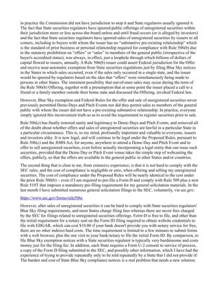 in practice the Commission did not have jurisdiction to stop it and State regulators usually ignored it. 
The fact that State securities regulators have ignored public offerings of unregistered securities within their jurisdiction more or less across-the-board unless and until fraud occurs (or is alleged by investors) and the fact that State securities regulators have ignored sales of unregistered securities by issuers to all comers, including to buyers with whom the issuer has no “substantive pre-existing relationship” which is the standard of prior business or personal relationship required for compliance with Rule 506(b) due to the statutory prohibition on “offers” or “sales” to members of the general public (irrespective of the buyer's accredited status), was always, in effect, just a loophole through which billions of dollars of capital flowed to issuers, annually. A Rule 506(b) issuer could assert Federal jurisdiction for the Offer and receive near-automatic exemption from State securities regulations just by filing Blue Sky notices in the States in which sales occurred, even if the sales only occurred in a single state, and the issuer would be ignored by regulators based on the idea that “offers” were simultaneously being made to persons in other States. The imminent possibility that out-of-state sales may occur during the term of the Rule 506(b) Offering, together with a presumption that at some point the issuer placed a call to a friend or a family member outside their home state and discussed the Offering, invoked Federal law. 
However, Blue Sky exemption and Federal Rules for the offer and sale of unregistered securities never previously permitted Demo Days and Pitch Events nor did they permit sales to members of the general public with whom the issuer did not have a pre-existing substantive relationship. In practice, everyone simply ignored this inconvenient truth so as to avoid the requirement to register securities prior to sale. 
Rule 506(c) has finally restored sanity and legitimacy to Demo Days and Pitch Events, and removed all of the doubt about whether offers and sales of unregistered securities are lawful in a particular State in a particular circumstance. This is, to my mind, profoundly important and valuable to everyone, issuers and investors alike. It is now legal, and will continue to be legal under the Proposed Rules, pursuant to Rule 506(c) and the JOBS Act, for anyone, anywhere to attend a Demo Day and Pitch Event and to offer to sell unregistered securities, even before actually incorporating a legal entity that can issue such securities, provided that the Demo Day or Pitch Event venue takes the simple step of webcasting the offers, publicly, so that the offers are available to the general public in other States and/or countries. 
The second thing that is clear to me, from extensive experience, is that it is not hard to comply with the SEC rules, and the cost of compliance is negligible or zero, when offering and selling my unregistered securities. The cost of compliance under the Proposed Rules will be nearly identical to the cost under the prior Rule 506(b) – even if I am required to pre-file a Form D and comply with Rule 509 plus a new Rule 510T that imposes a mandatory pre-filing requirement for my general solicitation materials. In the last month I have submitted numerous general solicitation filings to the SEC, voluntarily, via sec.gov: 
https://www.sec.gov/forms/rule506c 
However, after sales of unregistered securities it can be hard to comply with State securities regulators' Blue Sky filing requirements, and most States charge filing fees whereas there are never fees charged by the SEC for filings related to unregistered securities offerings. Form D is free to file, and other than the initial requirement for a notary seal on the Form ID filing required to obtain website credentials to file with EDGAR, which can cost $10.00 if your bank doesn't provide you with notary service for free, there are no other indirect hard costs. The time requirement is limited to a few minutes to submit forms with a web browser, plus the one visit to your bank/notary to file the initial Form ID. By comparison, to file Blue Sky exemption notices with a State securities regulator is typically very burdensome and costs money just for the filing fee. In addition, each State requires a Form U-2 consent to service of process, a copy of the Form D filing submitted to the SEC, and possibly other information, which I have had the experience of trying to provide repeatedly only to be told repeatedly by a State that I did not provide it! 
The burden and cost of State Blue Sky compliance notices is a real problem that needs a new solution.  