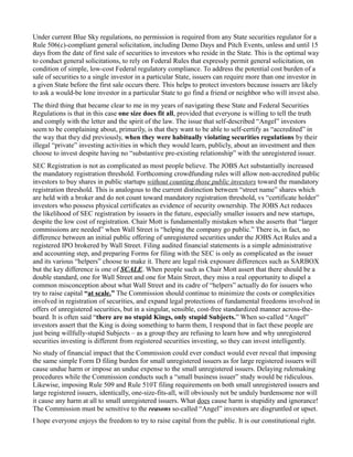 Under current Blue Sky regulations, no permission is required from any State securities regulator for a Rule 506(c)-compliant general solicitation, including Demo Days and Pitch Events, unless and until 15 days from the date of first sale of securities to investors who reside in the State. This is the optimal way to conduct general solicitations, to rely on Federal Rules that expressly permit general solicitation, on condition of simple, low-cost Federal regulatory compliance. To address the potential cost burden of a sale of securities to a single investor in a particular State, issuers can require more than one investor in a given State before the first sale occurs there. This helps to protect investors because issuers are likely to ask a would-be lone investor in a particular State to go find a friend or neighbor who will invest also. 
The third thing that became clear to me in my years of navigating these State and Federal Securities Regulations is that in this case one size does fit all, provided that everyone is willing to tell the truth and comply with the letter and the spirit of the law. The issue that self-described “Angel” investors seem to be complaining about, primarily, is that they want to be able to self-certify as “accredited” in the way that they did previously, when they were habitually violating securities regulations by their illegal “private” investing activities in which they would learn, publicly, about an investment and then choose to invest despite having no “substantive pre-existing relationship” with the unregistered issuer. 
SEC Registration is not as complicated as most people believe. The JOBS Act substantially increased the mandatory registration threshold. Forthcoming crowdfunding rules will allow non-accredited public investors to buy shares in public startups without counting those public investors toward the mandatory registration threshold. This is analogous to the current distinction between “street name” shares which are held with a broker and do not count toward mandatory registration threshold, vs “certificate holder” investors who possess physical certificates as evidence of security ownership. The JOBS Act reduces the likelihood of SEC registration by issuers in the future, especially smaller issuers and new startups, despite the low cost of registration. Chair Mott is fundamentally mistaken when she asserts that “larger commissions are needed” when Wall Street is “helping the company go public.” There is, in fact, no difference between an initial public offering of unregistered securities under the JOBS Act Rules and a registered IPO brokered by Wall Street. Filing audited financial statements is a simple administrative and accounting step, and preparing Forms for filing with the SEC is only as complicated as the issuer and its various “helpers” choose to make it. There are legal risk exposure differences such as SARBOX but the key difference is one of SCALE. When people such as Chair Mott assert that there should be a double standard, one for Wall Street and one for Main Street, they miss a real opportunity to dispel a common misconception about what Wall Street and its cadre of “helpers” actually do for issuers who try to raise capital “at scale.” The Commission should continue to minimize the costs or complexities involved in registration of securities, and expand legal protections of fundamental freedoms involved in offers of unregistered securities, but in a singular, sensible, cost-free standardized manner across-the- board. It is often said “there are no stupid Kings, only stupid Subjects.” When so-called “Angel” investors assert that the King is doing something to harm them, I respond that in fact these people are just being willfully-stupid Subjects – as a group they are refusing to learn how and why unregistered securities investing is different from registered securities investing, so they can invest intelligently. 
No study of financial impact that the Commission could ever conduct would ever reveal that imposing the same simple Form D filing burden for small unregistered issuers as for large registered issuers will cause undue harm or impose an undue expense to the small unregistered issuers. Delaying rulemaking procedures while the Commission conducts such a “small business issuer” study would be ridiculous. Likewise, imposing Rule 509 and Rule 510T filing requirements on both small unregistered issuers and large registered issuers, identically, one-size-fits-all, will obviously not be unduly burdensome nor will it cause any harm at all to small unregistered issuers. What does cause harm is stupidity and ignorance! The Commission must be sensitive to the reasons so-called “Angel” investors are disgruntled or upset. 
I hope everyone enjoys the freedom to try to raise capital from the public. It is our constitutional right. 