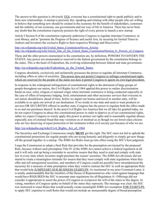 The answer to this question is obviously YES, everyone has a constitutional right to speak publicly and to 
form new relationships. A startup is precisely this: speaking and relating with other people who are willing 
to believe that something new should be created in the economy for the benefit of stakeholders, customers 
and the stability of our economy, our governments and our way of life in America. There has never been 
any doubt that the constitution expressly protects the right of every person to launch a new startup. 
Article I Section 8 of the constitution expressly authorizes Congress to regulate interstate Commerce, to 
coin Money, and to “promote the Progress of Science and useful Arts, by securing for limited Times to 
Authors and Inventors the exclusive Right to their respective Writings and Discoveries.” 
http://en.wikipedia.org/wiki/United_States_Constitution#Seven_Articles 
http://en.wikipedia.org/wiki/Article_One_of_the_United_States_Constitution#Section_8:_Powers_of_Congress 
These and the other powers enumerated in the constitution are, by definition, POWERS TO GOVERN THE 
STATES. Any power not enumerated or reserved to the federal government by the constitution belongs to 
the states. This is the heart of Federalism, the evolving relationship between federal and state government. 
http://en.wikipedia.org/wiki/Federalism_in_the_United_States 
Congress absolutely, exclusively and unilaterally possesses the power to regulate all interstate Commerce, 
including offers or sales of securities. This power does not permit Congress to infringe constitutional rights 
which are reserved for the people of the states nor does it permit Congress to ignore its own legal precedent. 
In response to the widespread infringement of constitutional rights to the detriment of large groups of 
people throughout our nation, the Civil Rights Act of 1964 applied this power to outlaw discrimination 
based on race, color, religion or national origin when interstate commerce is being conducted especially in 
the case of offers of temporary lodging, food, entertainment and other necessary services that everyone in 
our nation should know ahead of time, before we depart our homes and travel to another state, will be 
available to us upon our arrival at our destination. If we reside in one state and need or want products or 
services OR SECURITIES offered in another state, Congress has the power to regulate both the offers made 
to us and our purchases thereof. In the post-Civil Rights Act America that we all take for granted today, we 
do not expect Congress to abuse this constitutional power in order to deprive us of our constitutional rights, 
rather we expect Congress to wisely apply this power to protect our rights and to reasonably regulate abuses 
especially acts of criminal fraud that may victimize us or mistreat us as though we are lower-class citizens 
who are less deserving of equal protection or fair treatment within civil society just because of who we are. 
http://en.wikipedia.org/wiki/Civil_Rights_Act_of_1964 
The Securities and Exchange Commission simply MUST get this right. The SEC must not fail to uphold the 
constitutional protections for regular people who are trying honestly and diligently to simply get new things 
off the ground together in a startup. The JOBS Act Rules must go into effect using the SEC's best judgment. 
I urge the Commission to adopt a final Rule that provides for the preemption envisioned by the proposed 
Rule, because without such preemption Title IV of the JOBS Act cannot achieve a federal regulation at all 
and it will only end up being a reminder to securities issuers that they need to read and comply with state 
law in every state where investors might purchase the issuers' securities. The JOBS Act obviously did not 
intend to create a meaningless reminder for issuers that they must comply with state regulations when they 
offer and sell unregistered securities, and members of Congress could not possibly have misunderstood the 
necessity for a measure of state preemption when they voted to instruct the SEC to craft an appropriate Rule 
that would help JUMPSTART OUR BUSINESS STARTUPS. As mentioned in my prior Comment Letter, it 
is totally understandable that the members of the House of Representatives who voted against language that 
would have REQUIRED the SEC to preempt state regulations for all Regulation A+ Offerings did not 
consider it appropriate to assert the power of Congress to overpower the will of the states to this degree. In 
voting, members of Congress spoke on behalf of the states they represent. The message was clear: the SEC 
was instructed to enact Rules that would actually create meaningful JOBS Act exemption FOR STARTUPS, 
to apply SEC expertise to craft Rules that would not include an unreasonable degree of broad preemption. 
 
