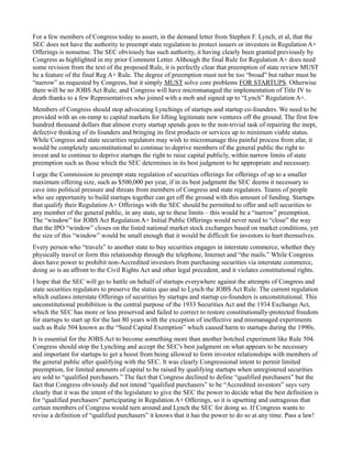 For a few members of Congress today to assert, in the demand letter from Stephen F. Lynch, et al, that the 
SEC does not have the authority to preempt state regulation to protect issuers or investors in Regulation A+ 
Offerings is nonsense. The SEC obviously has such authority, it having clearly been granted previously by 
Congress as highlighted in my prior Comment Letter. Although the final Rule for Regulation A+ does need 
some revision from the text of the proposed Rule, it is perfectly clear that preemption of state review MUST 
be a feature of the final Reg A+ Rule. The degree of preemption must not be too “broad” but rather must be 
“narrow” as requested by Congress, but it simply MUST solve core problems FOR STARTUPS. Otherwise 
there will be no JOBS Act Rule, and Congress will have micromanaged the implementation of Title IV to 
death thanks to a few Representatives who joined with a mob and signed up to “Lynch” Regulation A+. 
Members of Congress should stop advocating Lynchings of startups and startup co-founders. We need to be 
provided with an on-ramp to capital markets for lifting legitimate new ventures off the ground. The first few 
hundred thousand dollars that almost every startup spends goes to the non-trivial task of repairing the inept, 
defective thinking of its founders and bringing its first products or services up to minimum viable status. 
While Congress and state securities regulators may wish to micromanage this painful process from afar, it 
would be completely unconstitutional to continue to deprive members of the general public the right to 
invest and to continue to deprive startups the right to raise capital publicly, within narrow limits of state 
preemption such as those which the SEC determines in its best judgment to be appropriate and necessary. 
I urge the Commission to preempt state regulation of securities offerings for offerings of up to a smaller 
maximum offering size, such as $500,000 per year, if in its best judgment the SEC deems it necessary to 
cave into political pressure and threats from members of Congress and state regulators. Teams of people 
who see opportunity to build startups together can get off the ground with this amount of funding. Startups 
that qualify their Regulation A+ Offerings with the SEC should be permitted to offer and sell securities to 
any member of the general public, in any state, up to these limits – this would be a “narrow” preemption. 
The “window” for JOBS Act Regulation A+ Initial Public Offerings would never need to “close” the way 
that the IPO “window” closes on the listed national market stock exchanges based on market conditions, yet 
the size of this “window” would be small enough that it would be difficult for investors to hurt themselves. 
Every person who “travels” to another state to buy securities engages in interstate commerce, whether they 
physically travel or form this relationship through the telephone, Internet and “the mails.” While Congress 
does have power to prohibit non-Accredited investors from purchasing securities via interstate commerce, 
doing so is an affront to the Civil Rights Act and other legal precedent, and it violates constitutional rights. 
I hope that the SEC will go to battle on behalf of startups everywhere against the attempts of Congress and 
state securities regulators to preserve the status quo and to Lynch the JOBS Act Rule. The current regulation 
which outlaws interstate Offerings of securities by startups and startup co-founders is unconstitutional. This 
unconstitutional prohibition is the central purpose of the 1933 Securities Act and the 1934 Exchange Act, 
which the SEC has more or less preserved and failed to correct to restore constitutionally-protected freedom 
for startups to start up for the last 80 years with the exception of ineffective and mismanaged experiments 
such as Rule 504 known as the “Seed Capital Exemption” which caused harm to startups during the 1990s. 
It is essential for the JOBS Act to become something more than another botched experiment like Rule 504. 
Congress should stop the Lynching and accept the SEC's best judgment on what appears to be necessary 
and important for startups to get a boost from being allowed to form investor relationships with members of 
the general public after qualifying with the SEC. It was clearly Congressional intent to permit limited 
preemption, for limited amounts of capital to be raised by qualifying startups when unregistered securities 
are sold to “qualified purchasers.” The fact that Congress declined to define “qualified purchasers” but the 
fact that Congress obviously did not intend “qualified purchasers” to be “Accredited investors” says very 
clearly that it was the intent of the legislature to give the SEC the power to decide what the best definition is 
for “qualified purchasers” participating in Regulation A+ Offerings, so it is upsetting and outrageous that 
certain members of Congress would turn around and Lynch the SEC for doing so. If Congress wants to 
revise a definition of “qualified purchasers” it knows that it has the power to do so at any time. Pass a law! 
 