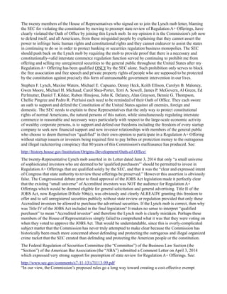 The twenty members of the House of Representatives who signed on to join the Lynch mob letter, blaming 
the SEC for violating the constitution by moving to preempt state review of Regulation A+ Offerings, have 
clearly violated the Oath of Office by joining this Lynch mob. In my opinion it is the Commission's job now 
to defend itself, and all Americans, from these misguided people by explaining that they cannot assert the 
power to infringe basic human rights and constitutional rights and they cannot endeavor to assist the states 
in continuing to do so in order to protect banking or securities regulation business monopolies. The SEC 
should push back on the Lynch mob by requiring the mob to provide proof that there is a necessary and 
constitutionally-valid interstate commerce regulation function served by continuing to prohibit me from 
offering and selling my unregistered securities to the general public throughout the United States after my 
Regulation A+ Offering has been qualified ONLY by the SEC alone. Such prohibition only serves to block 
the free association and free speech and private property rights of people who are supposed to be protected 
by the constitution against precisely this form of unreasonable government intervention in our lives. 
Stephen F. Lynch, Maxine Waters, Michael E. Capuano, Denny Heck, Keith Ellison, Carolyn B. Maloney, 
Gwen Moore, Michael H. Michaud, Carol Shea-Porter, Terri A. Sewell, James P. McGovern, Al Green, Ed 
Perlmutter, Daniel T. Kildee, Ruben Hinojosa, John K. Delaney, Alan Grayson, Bennie G. Thompson, 
Chellie Pingree and Pedro R. Pierluisi each need to be reminded of their Oath of Office. They each swore 
an oath to support and defend the Constitution of the United States against all enemies, foreign and 
domestic. The SEC needs to explain to these Representatives that the only way to protect constitutional 
rights of normal Americans, the natural persons of this nation, while simultaneously regulating interstate 
commerce in reasonable and necessary ways particularly with respect to the large-scale economic activity 
of wealthy corporate persons, is to support and defend our freedoms including the freedom of every startup 
company to seek new financial support and new investor relationships with members of the general public 
who choose to deem themselves “qualified” in their own opinion to participate in a Regulation A+ Offering 
without startup issuers or investors being required first to pay bribes or protection money to the outrageous 
and illegal racketeering conspiracy that 80 years of this Commission's malfeasance has produced. See: 
http://history.house.gov/Institution/Origins-Development/Oath-of-Office/ 
The twenty-Representative Lynch mob asserted in its Letter dated June 3, 2014 that only “a small universe 
of sophisticated investors who are deemed to be 'qualified purchasers'” should be permitted to invest in 
Regulation A+ Offerings that are qualified solely by the SEC, and that it was the “clear and expressed intent 
of Congress that state authority to review these offerings be preserved.” However this assertion is obviously 
false. The Congressional debate prior to final approval of the JOBS Act legislation made it perfectly clear 
that the existing “small universe” of Accredited investors was NOT the audience for Regulation A+ 
Offerings which would be deemed eligible for general solicitation and general advertising. Title II of the 
JOBS Act, now Regulation D Rule 506(c), was obviously and clearly ALREADY granting this freedom to 
offer and to sell unregistered securities publicly without state review or regulation provided that only these 
Accredited investors be allowed to purchase the advertised securities. If the Lynch mob is correct, then why 
was Title IV of the JOBS Act included in the final legislation? It makes no sense to interpret “qualified 
purchaser” to mean “Accredited investor” and therefore the Lynch mob is clearly mistaken. Perhaps these 
members of the House of Representatives simply failed to comprehend what it was that they were voting on 
when they voted to approve the JOBS Act. That would be understandable, since this is overly-complicated 
subject matter that the Commission has never truly attempted to make clear because the Commission has 
historically been much more concerned about defending and protecting the outrageous and illegal organized 
crime racket that the SEC created than defending and protecting the American people or the constitution. 
The Federal Regulation of Securities Committee (the “Committee”) of the Business Law Section (the 
“Section”) of the American Bar Association (the “ABA”) submitted a Comment Letter on April 3, 2014 
which expressed very strong support for preemption of state review for Regulation A+ Offerings. See: 
http://www.sec.gov/comments/s7-11-13/s71113-99.pdf 
“In our view, the Commission’s proposed rules go a long way toward creating a cost-effective exempt 
 
