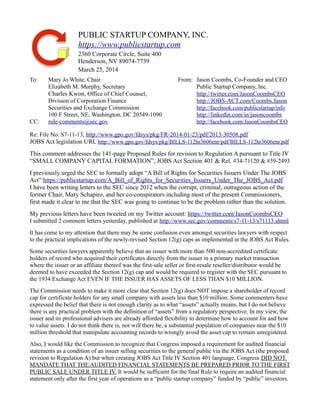 PUBLIC STARTUP COMPANY, INC. 
https://www.publicstartup.com 
2360 Corporate Circle, Suite 400 
Henderson, NV 89074-7739 
March 25, 2014 
To: Mary Jo White, Chair From: Jason Coombs, Co-Founder and CEO 
Elizabeth M. Murphy, Secretary Public Startup Company, Inc. 
Charles Kwon, Office of Chief Counsel, http://twitter.com/JasonCoombsCEO 
Division of Corporation Finance http://JOBS-ACT.com/Coombs.Jason 
Securities and Exchange Commission http://facebook.com/publicstartup/info 
100 F Street, NE, Washington, DC 20549-1090 http://linkedin.com/in/jasoncoombs 
CC: rule-comments@sec.gov http://facebook.com/JasonCoombsCEO 
Re: File No. S7-11-13, http://www.gpo.gov/fdsys/pkg/FR-2014-01-23/pdf/2013-30508.pdf 
JOBS Act legislation URL http://www.gpo.gov/fdsys/pkg/BILLS-112hr3606enr/pdf/BILLS-112hr3606enr.pdf 
This comment addresses the 141-page Proposed Rules for revision to Regulation A pursuant to Title IV 
“SMALL COMPANY CAPITAL FORMATION”, JOBS Act Section 401 & Rel. #34-71120 & #39-2493 
I previously urged the SEC to formally adopt “A Bill of Rights for Securities Issuers Under The JOBS 
Act” https://publicstartup.com/A_Bill_of_Rights_for_Securities_Issuers_Under_The_JOBS_Act.pdf 
I have been writing letters to the SEC since 2012 when the corrupt, criminal, outrageous action of the 
former Chair, Mary Schapiro, and her co-conspirators including most of the present Commissioners, 
first made it clear to me that the SEC was going to continue to be the problem rather than the solution. 
My previous letters have been tweeted on my Twitter account: https://twitter.com/JasonCoombsCEO 
I submitted 2 comment letters yesterday, published at http://www.sec.gov/comments/s7-11-13/s71113.shtml 
It has come to my attention that there may be some confusion even amongst securities lawyers with respect 
to the practical implications of the newly-revised Section 12(g) caps as implemented in the JOBS Act Rules. 
Some securities lawyers apparently believe that an issuer with more than 500 non-accredited certificate 
holders of record who acquired their certificates directly from the issuer in a primary market transaction 
where the issuer or an affiliate thereof was the first-sale seller or first-resale reseller/distributor would be 
deemed to have exceeded the Section 12(g) cap and would be required to register with the SEC pursuant to 
the 1934 Exchange Act EVEN IF THE ISSUER HAS ASSETS OF LESS THAN $10 MILLION. 
The Commission needs to make it more clear that Section 12(g) does NOT impose a shareholder of record 
cap for certificate holders for any small company with assets less than $10 million. Some commenters have 
expressed the belief that there is not enough clarity as to what “assets” actually means, but I do not believe 
there is any practical problem with the definition of “assets” from a regulatory perspective. In my view, the 
issuer and its professional advisers are already afforded flexibility to determine how to account for and how 
to value assets. I do not think there is, nor will there be, a substantial population of companies near the $10 
million threshold that manipulate accounting records to wrongly avoid the asset cap to remain unregistered. 
Also, I would like the Commission to recognize that Congress imposed a requirement for audited financial 
statements as a condition of an issuer selling securities to the general public via the JOBS Act (the proposed 
revision to Regulation A) but when creating JOBS Act Title IV Section 401 language, Congress DID NOT 
MANDATE THAT THE AUDITED FINANCIAL STATEMENTS BE PREPARED PRIOR TO THE FIRST 
PUBLIC SALE UNDER TITLE IV. It would be sufficient for the final Rule to require an audited financial 
statement only after the first year of operations as a “public startup company” funded by “public” investors. 
