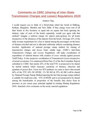 Page 1 of 10
Comments on CERC (sharing of inter-State
Transmission Charges and Losses) Regulations 2020
Amitava Nag
I would request you to think of a Hotel-chain which has hotels in Shillong,
Kolkata, Bangalore, Mumbai and New Delhi. If they charge room rent of all
their hotels in five locations at equal rate on square feet basis ignoring the
intrinsic value of each of the hotels separately, would you agree with that
method? Imagine a uniform charge for airport pick-up/drop for all hotels
irrespective of the distances of the airports from the hotels. Envisage 22% of the
daily revenue requirement for a bus is shared among the passengers on the basis
of distance traveled and rest is allocated uniformly without considering distance
traveled. Application of national postage stamp method for sharing of
transmission charges and losses bears similar logic. CERC's inter-State
Transmission Charges and Losses Regulations will make socialization of
expenditure of national interest with creation of cross subsidy against present
Tariff Policy. It also proposes socialization of Transmission Losses irrespective
of actual occurrence. It is understood from Para 13 of the Jha Committee Report
submitted to CERC that merely 22% of the total YTC is proposed to be shared
by hybrid method which measures sensitivity of distance, direction and
quantum of power flow. From two RTI petitions we came to know that around
64% of the YTC (8% NC-HVDC, 1% NC-RE & 55% AC-BC) will be shared
by National Postage Stamp Method ignoring the fact that postage stamp method
is suitable for small area only. YTC of HVDC part is not proposed to be shared
among the beneficiaries in proportion of the benefits they derive from its
presence as per causer pays principle applied in existing Sharing Regulations
2010. Attached a few comments on the newly enacted regulations:
 