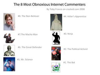 The 8 Most Obnoxious Internet Commenters
                           By Toby Francis on cracked.com 2008

  #8. The Non-Believer                    #4. Hitler's Apprentice




  #7.The Macho Man                        #3. Ninja




  #6. The Great Defender
                                          #2. The Political Activist



 #5. Mr. Science
                                          #1. The Bot
 