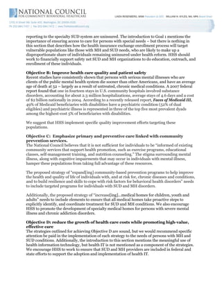 reporting to the specialty SUD system are uninsured. The introduction to Goal 1 mentions the
importance of ensuring access to care for persons with special needs – but there is nothing in
this section that describes how the health insurance exchange enrollment process will target
vulnerable populations like those with MH and SUD needs, who are likely to make up a
disproportionate share of individuals remaining uninsured under health reform. HHS should
work to financially support safety net SUD and MH organizations to do education, outreach, and
enrollment of these individuals.

Objective B: Improve health care quality and patient safety
Recent studies have consistently shown that persons with serious mental illnesses who are
clients of the public mental health system die sooner than other Americans, and have an average
age of death at 52 – largely as a result of untreated, chronic medical conditions. A 2007 federal
report found that one in fourteen stays in U.S. community hospitals involved substance
disorders, accounting for about 2.3 million hospitalizations, average stays of 4.6 days and a cost
of $2 billion nationally in 2004. According to a recently released report, Faces of Medicaid III,
49% of Medicaid beneficiaries with disabilities have a psychiatric condition (52% of dual
eligibles) and psychiatric illness is represented in three of the top five most prevalent dyads
among the highest-cost 5% of beneficiaries with disabilities.

We suggest that HHS implement specific quality improvement efforts targeting these
populations.

Objective C: Emphasize primary and preventive care linked with community
prevention services.
The National Council believes that it is not sufficient for individuals to be “informed of existing
community services that support health promotion, such as exercise programs, educational
classes, self-management training, and nutrition counseling.” The stigma surrounding mental
illness, along with cognitive impairments that may occur in individuals with mental illness,
hamper these populations from taking full advantage of these resources.

The proposed strategy of “expand[ing] community-based prevention programs to help improve
the health and quality of life of individuals with, and at risk for, chronic diseases and conditions,
and to build resilience and skills to cope with risk factors for behavioral health disorders” needs
to include targeted programs for individuals with SUD and MH disorders.

Additionally, the proposed strategy of “increase[ing]...medical homes for children, youth and
adults” needs to include elements to ensure that all medical homes take proactive steps to
explicitly identify, and coordinate treatment for SUD and MH conditions. We also encourage
HHS to promote the development of specialty medical homes for persons with severe mental
illness and chronic addiction disorders.

Objective D: reduce the growth of health care costs while promoting high-value,
effective care
The strategies outlined for achieving Objective D are sound, but we would recommend specific
attention be paid in the implementation of each strategy to the needs of persons with MH and
SUD conditions. Additionally, the introduction to this section mentions the meaningful use of
health information technology, but health IT is not mentioned as a component of the strategies.
We encourage HHS to work to ensure that SUD and MH providers are included in federal and
state efforts to support the adoption and implementation of health IT.
 