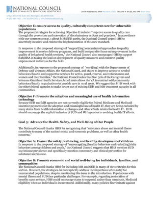 Objective E: ensure access to quality, culturally competent care for vulnerable
populations
The proposed strategies for achieving Objective E include: “improve access to quality care
through the prevention and correction of discriminatory actions and practices.” In accordance
with our comments on p. 1 about MH/SUD parity, the National Council urges HHS to
assertively monitor and enforce the implementation of this new standard.

In response to the proposed strategy of “support[ing] concentrated approaches to quality
improvement in service delivery programs, and build comparable focus on improvement in the
quality of behavioral health services,” the National Council also encourages HHS to support
SAMHSA in taking the lead on development of quality measures and concrete quality
improvement initiatives for the field.

Additionally, in response to the proposed strategy of “work[ing] with the Departments of
Defense and Veterans Affairs, the National Guard, and states to improve access to needed
behavioral health and supportive services for active, guard, reserve, and veteran men and
women and their families,” the National Council notes that Sec. 306 of the Caregivers and
Veterans Omnibus Health Services Act of 2010 allows the VA to contract with community
behavioral health organizations to provide care in rural areas. We suggest that HHS work with
the other federal agencies to make better use of existing SUD and MH treatment capacity in all
communities.

Objective F: Promote the adoption and meaningful use of health information
technology
Because SUD and MH agencies are not currently eligible for federal Medicare and Medicaid
incentive payments for the adoption and meaningful use of health IT, they are being excluded by
many states from health information exchanges and other efforts related to health IT. HHS
should encourage the explicit inclusion of SUD and MH agencies in evolving health IT efforts.


Goal 3: Advance the Health, Safety, and Well-Being of Our People

The National Council thanks HHS for recognizing that “substance abuse and mental illness
contribute to many of the nation's social and economic problems, as well as other health
concerns.”

Objective A: Ensure the safety, well-being, and healthy development of children
In response to the proposed strategy of “encourage[ing] healthy behaviors and reduc[ing] risky
behaviors among children and youth,” the National Council suggests that HHS mention SUD
use/misuse prevalence and specifically mention community and clinical prevention for
substance use/misuse.

Objective B: Promote economic and social well-being for individuals, families, and
communities
The National Council thanks HHS for including MH and SUD in many of the strategies for this
section. However, the strategies do not explicitly address the importance of re-entry for
incarcerated populations, despite mentioning this issue in the introduction. Populations with
mental illness and SUD face particular challenges. For example, regarding restoration of
benefits upon release, HHS could encourage states to suspend, rather than terminate, Medicaid
eligibility when an individual is incarcerated. Additionally, many policies discriminate against
 