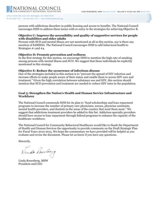 persons with addictions disorders in public housing and access to benefits. The National Council
encourages HHS to address these issues with re-entry in the strategies for achieving Objective B.

Objective C: Improve the accessibility and quality of supportive services for people
with disabilities and older adults
Persons with SUD and mental illness are not mentioned at all in this section, nor is there any
mention of SAMHSA. The National Council encourages HHS to add behavioral health to
Strategies #1 and #4.

Objective D: Promote prevention and wellness
In the first strategy for this section, we encourage HHS to mention the high rate of smoking
among persons with mental illness and SUD. We suggest that these individuals be explicitly
mentioned in this strategy.

Objective E: Reduce the occurrence of infectious disease
One of the strategies included in this section is to “prevent the spread of HIV infection and
increase efforts to make people aware of their status and enable them to access HIV care and
treatment.” Given the high correlation between substance use and HIV, this section should
mention that SUD prevention and treatment are needed to reduce HIV rates in the population.


Goal 5: Strengthen the Nation's Health and Human Service Infrastructure and
Workforce

The National Council commends HHS for its plan to “fund scholarships and loan repayment
programs to increase the number of primary care physicians, nurses, physician assistants,
mental health providers, and dentists in the areas of the country that need them most.” We
suggest that addictions treatment providers be added to this list. Addiction specialty providers
should have access to loan repayment through federal programs to enhance the capacity of the
healthcare workforce.

The National Council for Community Behavioral Healthcare would like to thank the Department
of Health and Human Services the opportunity to provide comments on the Draft Strategic Plan
for Fiscal Years 2010-2015. We hope the commentary we have provided will be helpful as you
evaluate and revise the document. Please let us know if you have any questions.

Sincerely,




Linda Rosenberg, MSW
President and CEO
 