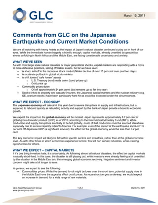 March 15, 2011 
 




Comments from GLC on the Japanese
Earthquake and Current Market Conditions
We are all watching with heavy hearts as the impact of Japan’s natural disaster continues to play out in front of our
eyes. While the immediate human tragedy is horrific enough, capital markets, already unsettled by geopolitical
events unfolding in North Africa and the Middle East, are facing considerable uncertainty and anxiety.

WHAT WE’VE SEEN
As with most large scale natural disasters or major geopolitical shocks, capital markets are responding with a move
to more defensive positions, selling off riskier assets. So far we have seen:
     A sharp sell-off in the Japanese stock market (Nikkei decline of over 15 per cent over past two days)
     A moderate pullback in global stock markets
     A shift toward “safe haven” assets
            o U.S. Treasury bond yields down (bond prices up)
            o Gold price up
     Commodity prices down
            o Oil off approximately $4 per barrel (but remains up so far this year)
     Stocks linked to property and casualty insurers, the Japanese capital markets and the nuclear industry (e.g.
        GE, uranium stocks) have been particularly hard hit as would be expected under the circumstances.

WHAT WE EXPECT - ECONOMY
The Japanese economy will take a hit this year due to severe disruptions in supply and infrastructure, but is
expected to rebound quickly as rebuilding activity and support by the Bank of Japan provide a boost to economic
growth.

We expect the impact on the global economy will be modest. Japan represents approximately 8.7 per cent of
global gross domestic product (GDP) as of 2010 (according to the International Monetary Fund (IMF)). While
production and supply disruptions are likely to be felt globally, much of that production could be sourced elsewhere,
especially due to excess capacity in North America. For example, even if the impact of the earthquake knocked 1.5
per cent off Japanese GDP (a significant amount), the effect on the global economy would be less than 0.2 per
cent.

The key economic impact will likely be felt within specific sectors and industries, rather than at the global economic
level. As with other times in which economies experience turmoil, this will hurt certain industries, while creating
opportunities for others.

WHAT WE EXPECT – CAPITAL MARKETS
If it’s one thing investors hate, it is uncertainty. As following almost all natural disasters, the effect on capital markets
is usually short-lived. In this case, the disaster is still playing out, while investors were already feeling a bit unsettled
by the situation in the Middle East and the emerging global economic recovery. Negative sentiment and investor
concern might take a bit longer to ease.

In general, we expect to see the following:
     Commodities prices: While the demand for oil might be lower over the short term, potential supply risks in
        the Middle East have the opposite affect on oil prices. As reconstruction gets underway, we would expect
        an increase in demand for a wide range of raw materials.


GLC Asset Management Group                                   1 of 2                                            March 15, 2011
www.glc-amgroup.com
 
 
 