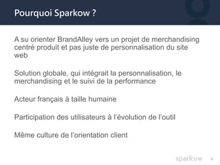 8 
Pourquoi Sparkow ? 
A su orienter BrandAlley vers un projet de merchandising 
centré produit et pas juste de personnali...