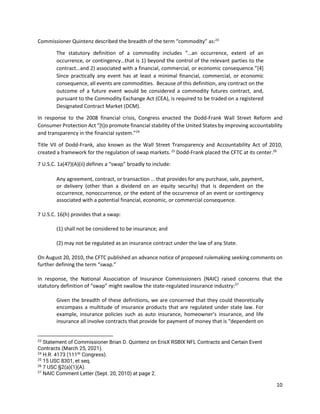 10
Commissioner Quintenz described the breadth of the term “commodity” as:23
The statutory definition of a commodity includes “…an occurrence, extent of an
occurrence, or contingency…that is 1) beyond the control of the relevant parties to the
contract…and 2) associated with a financial, commercial, or economic consequence.”[4]
Since practically any event has at least a minimal financial, commercial, or economic
consequence, all events are commodities. Because of this definition, any contract on the
outcome of a future event would be considered a commodity futures contract, and,
pursuant to the Commodity Exchange Act (CEA), is required to be traded on a registered
Designated Contract Market (DCM).
In response to the 2008 financial crisis, Congress enacted the Dodd-Frank Wall Street Reform and
Consumer Protection Act “[t]o promote financial stability of the United States by improving accountability
and transparency in the financial system.”24
Title VII of Dodd-Frank, also known as the Wall Street Transparency and Accountability Act of 2010,
created a framework for the regulation of swap markets. 25
Dodd-Frank placed the CFTC at its center.26
7 U.S.C. 1a(47)(A)(ii) defines a “swap” broadly to include:
Any agreement, contract, or transaction … that provides for any purchase, sale, payment,
or delivery (other than a dividend on an equity security) that is dependent on the
occurrence, nonoccurrence, or the extent of the occurrence of an event or contingency
associated with a potential financial, economic, or commercial consequence.
7 U.S.C. 16(h) provides that a swap:
(1) shall not be considered to be insurance; and
(2) may not be regulated as an insurance contract under the law of any State.
On August 20, 2010, the CFTC published an advance notice of proposed rulemaking seeking comments on
further defining the term “swap.”
In response, the National Association of Insurance Commissioners (NAIC) raised concerns that the
statutory definition of “swap” might swallow the state-regulated insurance industry:27
Given the breadth of these definitions, we are concerned that they could theoretically
encompass a multitude of insurance products that are regulated under state law. For
example, insurance policies such as auto insurance, homeowner’s insurance, and life
insurance all involve contracts that provide for payment of money that is "dependent on
23
Statement of Commissioner Brian D. Quintenz on ErisX RSBIX NFL Contracts and Certain Event
Contracts (March 25, 2021).
24
H.R. 4173 (111th
Congress).
25
15 USC 8301, et seq.
26
7 USC §2(a)(1)(A).
27
NAIC Comment Letter (Sept. 20, 2010) at page 2.
 