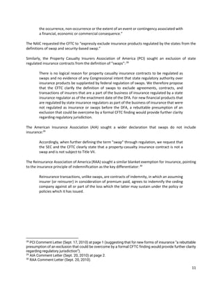 11
the occurrence, non-occurrence or the extent of an event or contingency associated with
a financial, economic or commercial consequence.”
The NAIC requested the CFTC to “expressly exclude insurance products regulated by the states from the
definitions of swap and security-based swap.”
Similarly, the Property Casualty Insurers Association of America (PCI) sought an exclusion of state
regulated insurance contracts from the definition of “swaps”:28
There is no logical reason for property casualty insurance contracts to be regulated as
swaps and no evidence of any Congressional intent that state regulatory authority over
insurance products be supplanted by federal regulation of swaps. We therefore propose
that the CFTC clarify the definition of swaps to exclude agreements, contracts, and
transactions of insurers that are a part of the business of insurance regulated by a state
insurance regulator as of the enactment date of the DFA. For new financial products that
are regulated by state insurance regulators as part of the business of insurance that were
not regulated as insurance or swaps before the DFA, a rebuttable presumption of an
exclusion that could be overcome by a formal CFTC finding would provide further clarity
regarding regulatory jurisdiction.
The American Insurance Association (AIA) sought a wider declaration that swaps do not include
insurance:29
Accordingly, when further defining the term "swap" through regulation, we request that
the SEC and the CFTC clearly state that a property-casualty insurance contract is not a
swap and is not subject to Title VII.
The Reinsurance Association of America (RAA) sought a similar blanket exemption for insurance, pointing
to the insurance principle of indemnification as the key differentiator:30
Reinsurance transactions, unlike swaps, are contracts of indemnity, in which an assuming
insurer (or reinsurer) in consideration of premium paid, agrees to indemnify the ceding
company against all or part of the loss which the latter may sustain under the policy or
policies which it has issued.
28
PCI Comment Letter (Sept. 17, 2010) at page 1 (suggesting that for new forms of insurance “a rebuttable
presumption of an exclusion that could be overcome by a formal CFTC finding would provide further clarity
regarding regulatory jurisdiction”).
29
AIA Comment Letter (Sept. 20, 2010) at page 2.
30
RAA Comment Letter (Sept. 20, 2010).
 