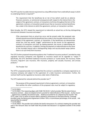13
The CFTC saw the insurable interest requirement as a key differentiator from credit default swaps in which
no underlying interest is required:36
The requirement that the beneficiary be at risk of loss (which could be an adverse
financial, economic, or commercial consequence) with respect to the interest that is the
subject of the agreement, contract, or transaction at all times throughout the term of the
agreement, contract, or transaction would ensure that an insurance contract beneficiary
has a stake in the interest on which the agreement, contract, or transaction is written.
More broadly, the CFTC viewed the requirement to indemnify an actual loss as the key distinguishing
characteristic between insurance and swaps:37
[T]he requirement that an actual loss occur and be proved under the proposed rules
similarly would ensure that the beneficiary has a stake in the insurable interest that is the
subject of the agreement, contract, or transaction. If the beneficiary can demonstrate
actual loss, that loss would ‘‘trigger’’ performance by the insurer on the agreement,
contract, or transaction such that, by making payment, the insurer is indemnifying the
beneficiary for such loss. In addition, limiting any payment or indemnification to the value
of the insurable interest aids in distinguishing swaps and security-based swaps (where
there is no such limit) from insurance.
The CFTC further proposed interpretive guidance that “traditional insurance products” provided by state
regulated insurance companies and regulated as insurance would not be regarded as “swaps.”38
Specifically, the CFTC identified traditional insurance products as “surety bonds, life insurance, health
insurance, long-term care insurance, title insurance, property and casualty insurance, and annuity
products.”
The Provider Test
The CFTC’s proposed provider test included that the contract is provided by a company organized as an
insurance company and subject to the supervision of a state insurance commissioner. Further, the
contract itself must be regulated as insurance under state or federal law.
The CFTC explained the rationale behind the provider test:39
The purpose of this proposed requirement is that an agreement, contract, or transaction
that satisfies the other conditions of the proposed rules must be subject to regulatory
36
76 FR 29823.
37
76 FR 29823. This reasoning aligns with FASB 720-20-25-1 which provides “[t]o the extent that an
insurance contract … does not, despite its form, provide for indemnification of the insured … by the insurer
… against loss or liability, the premium paid … shall be accounted for as a deposit by the insured.” See
CFTC Letter 14-67 in which no-action relief is granted to reinsurance on the basis that the “coverage
provided under the Reinsurance Agreement is either 100%, or some lesser percentage, of the actual … risk
assumed [by the cedant].”
38
76 FR 29824.
39
76 FR 29824. The provider test includes the lawful reinsurance of a contract meeting the provider test
even if the reinsurer does not itself meet the provider test because it is regulated outside of the United
States.
 