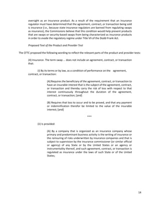 14
oversight as an insurance product. As a result of the requirement that an insurance
regulator must have determined that the agreement, contract, or transaction being sold
is insurance (i.e., because state insurance regulators are banned from regulating swaps
as insurance), the Commissions believe that this condition would help prevent products
that are swaps or security-based swaps from being characterized as insurance products
in order to evade the regulatory regime under Title VII of the Dodd-Frank Act.
Proposed Text of the Product and Provider Test
The CFTC proposed the following wording to reflect the relevant parts of the product and provider tests:
(4) Insurance. The term swap … does not include an agreement, contract, or transaction
that:
(i) By its terms or by law, as a condition of performance on the agreement,
contract, or transaction:
(A) Requires the beneficiary of the agreement, contract, or transaction to
have an insurable interest that is the subject of the agreement, contract,
or transaction and thereby carry the risk of loss with respect to that
interest continuously throughout the duration of the agreement,
contract, or transaction; [and]
(B) Requires that loss to occur and to be proved, and that any payment
or indemnification therefor be limited to the value of the insurable
interest; [and]
***
(ii) Is provided:
(A) By a company that is organized as an insurance company whose
primary and predominant business activity is the writing of insurance or
the reinsuring of risks underwritten by insurance companies and that is
subject to supervision by the insurance commissioner (or similar official
or agency) of any State or by the United States or an agency or
instrumentality thereof, and such agreement, contract, or transaction is
regulated as insurance under the laws of such State or of the United
States;
 
