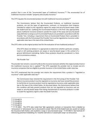 16
product that is one of the “enumerated types of traditional insurance.”45
The enumerated list of
traditional insurance includes “property and casualty insurance.”
The CFTC equates the enumerated product list with traditional insurance products:46
The Commissions believe that the Enumerated Products, as traditional insurance
products, are not the types of agreements, contracts, or transactions that Congress
intended to subject to the regulatory regime for swaps and security-based swaps under
the Dodd-Frank Act. Codifying the Enumerated Products in the final rules appropriately
places traditional insurance products outside the scope of the swap and security-based
swap definition so long as such Enumerated Products are provided in accordance with the
Provider Test, including a requirement that an Enumerated Product that is provided in
accordance with the first prong of the Provider Test must be regulated as insurance under
applicable state law or the laws of the United States.
The CFTC refers to the original product test for the evaluation of non-traditional products:47
[The CFTC does] not believe it is appropriate to determine whether particular complex,
novel or still evolving products are swaps or security-based swaps in the context of a
general definitional rulemaking. Rather these products should be considered in a facts
and circumstances analysis.
The Provider Test
The provider test remains a second hurdle to the insurance exclusion whether the original product test or
the traditional insurance test is applied.48
The CFTC expanded the provider test to include non-U.S.
insurance companies that are eligible to provide insurance in the United States under state law.
The CFTC emphasized that the provider test retains the requirement that a product is “regulated as
insurance” under applicable state law:49
The Commissions have retained the requirement in the first prong of the Provider Test
that an insurance product must be regulated as insurance, but have revised the provision
to clarify that an insurance product must be regulated as insurance under applicable state
law or the laws of the United States. As discussed above, the Commissions believe that
this condition will help prevent products that are not regulated as insurance and are
swaps or security-based swaps from being characterized as insurance products in order
to evade the regulatory regime under the Dodd-Frank Act.
45
77 FR 48213.
46
77 FR 48216.
47
77 FR 48218.
48
77 FR 48213.
49
77 FR 4822. The CFTC also noted that “[a]n agreement, contract, or transaction that is labeled as
‘reinsurance’ or ‘retrocession’ but is structured to evade Title VII of the Dodd-Frank Act, would not satisfy
the Insurance Safe Harbor, and would be a swap or security-based swap.” 77 FR 48213. See footnote 41
referencing potential mislabeling of a “weather derivative or catastrophe swap” as reinsurance.
 