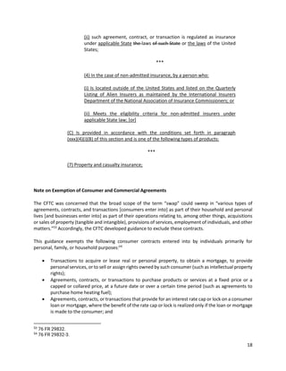 18
(ii) such agreement, contract, or transaction is regulated as insurance
under applicable State the laws of such State or the laws of the United
States;
***
(4) In the case of non-admitted insurance, by a person who:
(i) Is located outside of the United States and listed on the Quarterly
Listing of Alien Insurers as maintained by the International Insurers
Department of the National Association of Insurance Commissioners; or
(ii) Meets the eligibility criteria for non-admitted insurers under
applicable State law; [or]
(C) Is provided in accordance with the conditions set forth in paragraph
(xxx)(4)(i)(B) of this section and is one of the following types of products:
***
(7) Property and casualty insurance;
Note on Exemption of Consumer and Commercial Agreements
The CFTC was concerned that the broad scope of the term “swap” could sweep in “various types of
agreements, contracts, and transactions [consumers enter into] as part of their household and personal
lives [and businesses enter into] as part of their operations relating to, among other things, acquisitions
or sales of property (tangible and intangible), provisions of services, employment of individuals, and other
matters.”53
Accordingly, the CFTC developed guidance to exclude these contracts.
This guidance exempts the following consumer contracts entered into by individuals primarily for
personal, family, or household purposes:54
• Transactions to acquire or lease real or personal property, to obtain a mortgage, to provide
personal services, or to sell or assign rights owned by such consumer (such as intellectual property
rights);
• Agreements, contracts, or transactions to purchase products or services at a fixed price or a
capped or collared price, at a future date or over a certain time period (such as agreements to
purchase home heating fuel);
• Agreements, contracts, or transactions that provide for an interest rate cap or lock on a consumer
loan or mortgage, where the benefit of the rate cap or lock is realized only if the loan or mortgage
is made to the consumer; and
53
76 FR 29832.
54
76 FR 29832-3.
 