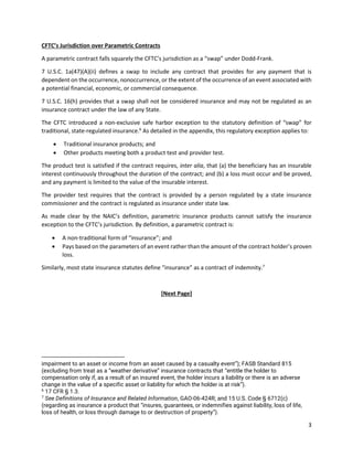 3
CFTC’s Jurisdiction over Parametric Contracts
A parametric contract falls squarely the CFTC’s jurisdiction as a “swap” under Dodd-Frank.
7 U.S.C. 1a(47)(A)(ii) defines a swap to include any contract that provides for any payment that is
dependent on the occurrence, nonoccurrence, or the extent of the occurrence of an event associated with
a potential financial, economic, or commercial consequence.
7 U.S.C. 16(h) provides that a swap shall not be considered insurance and may not be regulated as an
insurance contract under the law of any State.
The CFTC introduced a non-exclusive safe harbor exception to the statutory definition of “swap” for
traditional, state-regulated insurance.6
As detailed in the appendix, this regulatory exception applies to:
• Traditional insurance products; and
• Other products meeting both a product test and provider test.
The product test is satisfied if the contract requires, inter alia, that (a) the beneficiary has an insurable
interest continuously throughout the duration of the contract; and (b) a loss must occur and be proved,
and any payment is limited to the value of the insurable interest.
The provider test requires that the contract is provided by a person regulated by a state insurance
commissioner and the contract is regulated as insurance under state law.
As made clear by the NAIC’s definition, parametric insurance products cannot satisfy the insurance
exception to the CFTC’s jurisdiction. By definition, a parametric contract is:
• A non-traditional form of “insurance”; and
• Pays based on the parameters of an event rather than the amount of the contract holder’s proven
loss.
Similarly, most state insurance statutes define “insurance” as a contract of indemnity.7
[Next Page]
impairment to an asset or income from an asset caused by a casualty event”); FASB Standard 815
(excluding from treat as a “weather derivative” insurance contracts that “entitle the holder to
compensation only if, as a result of an insured event, the holder incurs a liability or there is an adverse
change in the value of a specific asset or liability for which the holder is at risk”).
6
17 CFR § 1.3.
7
See Definitions of Insurance and Related Information, GAO-06-424R; and 15 U.S. Code § 6712(c)
(regarding as insurance a product that “insures, guarantees, or indemnifies against liability, loss of life,
loss of health, or loss through damage to or destruction of property”).
 