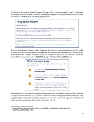 6
The National Chiropractic Mutual Insurance Company offers a similar product through its subsidiary
Professional Solutions Insurance Company. This product (marketed as Recoop Disaster Insurance) allows
consumers to select a payout amount of up to $25,000:12
Once the parameters of the event trigger the payout, the consumer must provide evidence of only $1000
of loss to get the full contract amount. For example, if a customer purchased a contract with a $25,000
notional value and a disaster is declared because of a wildfire in the area of the customer’s home, the
contract holder would receive the full $25,000 upon providing proof of only $1000 of loss.
National Chiropractic Mutual Insurance Company calculates that 38¢ of every premium dollar is eaten up
in transaction costs including 25¢ of which is earmarked for insurance agents as sales commission.13
By
way of comparison, the transaction cost for a consumer to trade on the CFTC regulated event contract
exchange Kalshi averages less than a tenth that amount at 3.5%.
12
Recoop Disaster Insurance contract is even available for sale as an employee benefit.
13
SERFF filing PERR-132316307.
 