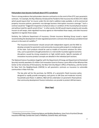 7
Policymakers have become Confused about CFTC’s Jurisdiction
There is strong evidence that policymakers become confused as to the remit of the CFTC over parametric
contracts. For example, the Rep. Maloney introduced the Pandemic Risk Insurance Act of 2021 (H.R. 5823)
which would require that “an insurer under this Act shall in addition make available, in all its commercial
property insurance policies, parametric non-damage business interruption insurance coverage.” Such a
contract would be “triggered irrespective of physical status or condition of the insured physical location
and without need for specific proof of loss.” In other words, this Bill would require property and casualty
insurers to sell swaps, state regulated insurance agents to intermediate those swaps, and state insurance
regulators to regulate those swaps.
Similarly, the California Department of Insurance, Climate Insurance Working Group issued a report
recommending the development of state regulated parametric contracts that would pay a predetermined
amount in the event of a wildfire:14
The Insurance Commissioner should consult with independent experts and the NAIC to
develop concepts for parametric and community insurance pilot projects in multiple parts
of the state. Such products should be used as models of insurance solutions for other
risks, such as parametric drought protection or a risk transfer to protect against economic
disruptions caused by strong snowstorms or high rainfall events. Specific examples of
innovative insurance product concepts are detailed in the individual peril sections.
The National Science Foundation (together with the Department of Energy and Department of Homeland
Security) recently awarded a $1 million Civil Innovation Grant to finance a joint effort of the Wharton Risk
Center at the University of Pennsylvania, the New York City Mayor’s Office of Resiliency, and the Center
for New York City Neighborhoods (CNYCN) to sell parametric contracts as insurance to vulnerable
communities in New York City:
The key pilot will be the purchase, by CNYCN, of a parametric flood insurance policy
designed to rapidly provide emergency cash grants to LMI [low and moderate income]
households post-flood. In addition, R&D will be undertaken on parametric flood policies
that community development finance institutions can provide to protect LMI borrowers.
[Next Page]
14
Protecting Communities, Preserving Nature and Building Resiliency: How First-of-its-Kind Climate
Insurance Will Help Combat the Costs of Wildfires, Extreme Heat, and Floods.
 