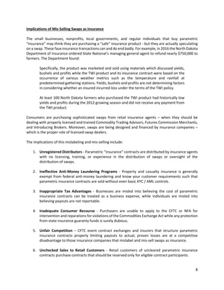8
Implications of Mis-Selling Swaps as Insurance
The small businesses, nonprofits, local governments, and regular individuals that buy parametric
“insurance” may think they are purchasing a “safe” insurance product - but they are actually speculating
on a swap. These faux insurance transactions can and do end badly. For example, in 2016 the North Dakota
Department of Insurance ordered State National’s managing general agent to refund nearly $750,000 to
farmers. The Department found:
Specifically, the product was marketed and sold using materials which discussed yields,
bushels and profits while the TWI product and its insurance contract were based on the
occurrence of various weather metrics such as the temperature and rainfall at
predetermined gathering stations. Yields, bushels and profits are not determining factors
in considering whether an insured incurred loss under the terms of the TWI policy.
At least 100 North Dakota farmers who purchased the TWI product had historically low
yields and profits during the 2012 growing season and did not receive any payment from
the TWI product.
Consumers are purchasing sophisticated swaps from retail insurance agents – when they should be
dealing with properly licensed and trained Commodity Trading Advisors, Futures Commission Merchants,
and Introducing Brokers. Moreover, swaps are being designed and financed by insurance companies –
which is the proper role of licensed swap dealers.
The implications of this mislabeling and mis-selling include:
1. Unregistered Distributors - Parametric “insurance” contracts are distributed by insurance agents
with no licensing, training, or experience in the distribution of swaps or oversight of the
distribution of swaps.
2. Ineffective Anti-Money Laundering Programs - Property and casualty insurance is generally
exempt from federal anti-money laundering and know your customer requirements such that
parametric insurance contracts are sold without even basic KYC / AML controls.
3. Inappropriate Tax Advantages - Businesses are misled into believing the cost of parametric
insurance contracts can be treated as a business expense, while individuals are misled into
believing payouts are not reportable.
4. Inadequate Consumer Recourse - Purchasers are unable to apply to the CFTC or NFA for
intervention and reparations for violations of the Commodities Exchange Act while any protection
from state insurance guaranty funds is surely dubious.
5. Unfair Competition – CFTC event contract exchanges and insurers that structure parametric
insurance contracts properly limiting payouts to actual, proven losses are at a competitive
disadvantage to those insurance companies that mislabel and mis-sell swaps as insurance.
6. Unchecked Sales to Retail Customers - Retail customers of uncleared parametric insurance
contracts purchase contracts that should be reserved only for eligible contract participants.
 