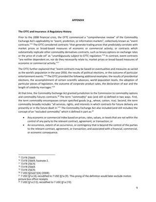 9
APPENDIX
The CFTC and Insurance: A Regulatory History
Prior to the 2008 financial crisis, the CFTC commenced a “comprehensive review” of the Commodity
Exchange Act’s applicability to “event, prediction, or information markets”, collectively known as “event
contracts.”15
The CFTC considered contracts “that generate trading prices that predictably correlate with
market prices or broad-based measures of economic or commercial activity, or contracts which
substantially replicate other commodity derivatives contracts, such as binary options on exchange rates
or the price of crude oil” as “unambiguously subject to CFTC regulation.”16
In contrast, event contracts
“are neither dependent on, nor do they necessarily relate to, market prices or broad-based measures of
economic or commercial activity.”17
The CFTC further explained that “event contracts may be based on eventualities and measures as varied
as the world’s population in the year 2050, the results of political elections, or the outcome of particular
entertainment events.”18
The CFTC provided the following additional examples: the results of presidential
elections, the accomplishment of certain scientific advances, world population levels, the adoption of
particular pieces of legislation, the outcome of corporate product sales, the declaration of war and the
length of celebrity marriages.”19
At that time, the Commodity Exchange Act granted jurisdiction to the Commission to commodity options
and commodity futures contracts.20
The term “commodity” was (and still is) defined in two ways. First,
the term commodity encompasses certain specified goods (e.g., wheat, cotton, rice). Second, the term
commodity broadly includes “all services, rights, and interests in which contracts for future delivery are
presently or in the future dealt in.”21
The Commodity Exchange Act also included (and still includes) the
concept of an “excluded commodity” which is defined in part as:22
• Any economic or commercial index based on prices, rates, values, or levels that are not within the
control of any party to the relevant contract, agreement, or transaction; or
• An occurrence, extent of an occurrence, or contingency that is beyond the control of the parties
to the relevant contract, agreement, or transaction; and associated with a financial, commercial,
or economic consequence.
15
73 FR 25669.
16
73 FR 25669, footnote 2.
17
73 FR 25670.
18
73 FR 25669.
19
73 FR 25670.
20
7 USC §2(a)(1)(A) (2008).
21
7 USC §1a (4), recodified to 7 USC §1a (9). This prong of the definition would later exclude motion
picture box office receipts.
22
7 USC §1a (13), recodified to 7 USC §1a (19).
 