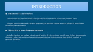 INTRODUCTION
● Définition de la colectomie :
La colectomie est une intervention chirurgicale consistant à retirer tout ou une partie du côlon.
Elle peut être réalisée dans le cadre de traitements de maladies comme le cancer colorectal, les maladies
inflammatoires de l'intestin.
● Objectif de la prise en charge macroscopique :
Après la résection, une analyse minutieuse de la pièce de colectomie est cruciale pour évaluer les marges de
résection, rechercher des anomalies pathologiques (tumeurs , inflammations, diverticules), et définir le
pronostic du patient.
 