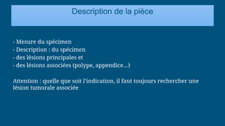 Description de la pièce
- Mesure du spécimen
- Description : du spécimen
- des lésions principales et
- des lésions associées (polype, appendice…)
Attention : quelle que soit l’indication, il faut toujours rechercher une
lésion tumorale associée
 