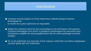 conclusion
● L’examen macroscopique est d’une importance capitale puisque l’examen
histologique de
la totalité de la pièce opératoire est impossible.
● Malgré les variations entre les sites anatomiques et les techniques chirurgicales,
l’examen histologique d’au moins 12 ganglions lymphatiques est nécessaire pour
l’évaluation complète du statut ganglionnaire dans le cadre pathologie tumorale
maligne.
● En cas de pathologie non tumorale, il faut toujours rechercher une lésion néoplasique
associée quelle que soit l’indication.
 